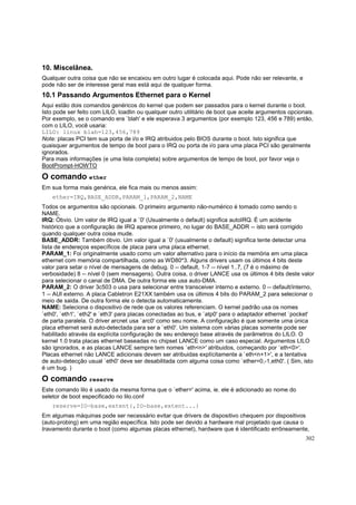 10. Miscelânea.
Qualquer outra coisa que não se encaixou em outro lugar é colocada aqui. Pode não ser relevante, e
pode não ser de interesse geral mas está aqui de qualquer forma.

10.1 Passando Argumentos Ethernet para o Kernel
Aqui estão dois comandos genéricos do kernel que podem ser passados para o kernel durante o boot.
Isto pode ser feito com LILO, loadlin ou qualquer outro utilitário de boot que aceite argumentos opcionais.
Por exemplo, se o comando era `blah' e ele esperava 3 argumentos (por exemplo 123, 456 e 789) então,
com o LILO, você usaria:
LILO: linux blah=123,456,789
Note: placas PCI tem sua porta de i/o e IRQ atribuidos pelo BIOS durante o boot. Isto significa que
quaisquer argumentos de tempo de boot para o IRQ ou porta de i/o para uma placa PCI são geralmente
ignorados.
Para mais informações (e uma lista completa) sobre argumentos de tempo de boot, por favor veja o
BootPrompt-HOWTO

O comando ether
Em sua forma mais genérica, ele fica mais ou menos assim:
ether=IRQ,BASE_ADDR,PARAM_1,PARAM_2,NAME
Todos os argumentos são opcionais. O primeiro argumento não-numérico é tomado como sendo o
NAME.
IRQ: Óbvio. Um valor de IRQ igual a `0' (Usualmente o default) significa autoIRQ. É um acidente
histórico que a configuração de IRQ aparece primeiro, no lugar do BASE_ADDR -- isto será corrigido
quando qualquer outra coisa mude.
BASE_ADDR: Também óbvio. Um valor igual a `0' (usualmente o default) significa tente detectar uma
lista de endereços específicos de placa para uma placa ethernet.
PARAM_1: Foi originalmente usado como um valor alternativo para o início da memória em uma placa
ethernet com memória compartilhada, como as WD80*3. Alguns drivers usam os últimos 4 bits deste
valor para setar o nível de mensagens de debug. 0 -- default, 1-7 -- nível 1..7, (7 é o máximo de
verbosidade) 8 -- nível 0 (sem mensagens). Outra coisa, o driver LANCE usa os últimos 4 bits deste valor
para selecionar o canal de DMA. De outra forma ele usa auto-DMA.
PARAM_2: O driver 3c503 o usa para selecionar entre transceiver interno e externo. 0 -- default/interno,
1 -- AUI externo. A placa Cabletron E21XX também usa os últimos 4 bits do PARAM_2 para selecionar o
meio de saida. De outra forma ele o detecta automaticamente.
NAME: Seleciona o dispositivo de rede que os valores referenciam. O kernel padrão usa os nomes
`eth0', `eth1', `eth2' e `eth3' para placas conectadas ao bus, e `atp0' para o adaptador ethernet `pocket'
de parta paralela. O driver arcnet usa `arc0' como seu nome. A configuração é que somente uma única
placa ethernet será auto-detectada para ser a `eth0'. Um sistema com várias placas somente pode ser
habilitado através da explícita configuração de seu endereço base através de parâmetros do LILO. O
kernel 1.0 trata placas ethernet baseadas no chipset LANCE como um caso especial. Argumentos LILO
são ignorados, e as placas LANCE sempre tem nomes `eth<n>' atribuidos, começando por `eth<0>'.
Placas ethernet não LANCE adicionais devem ser atribuidas explícitamente a `eth<n+1>', e a tentativa
de auto-detecção usual `eth0' deve ser desabilitada com alguma coisa como `ether=0,-1,eth0'. ( Sim, isto
é um bug. )

O comando reserve
Este comando lilo é usado da mesma forma que o `ether=' acima, ie. ele é adicionado ao nome do
seletor de boot especificado no lilo.conf
reserve=IO-base,extent{,IO-base,extent...}
Em algumas máquinas pode ser necessário evitar que drivers de dispositivo chequem por dispositivos
(auto-probing) em uma região específica. Isto pode ser devido a hardware mal projetado que causa o
travamento durante o boot (como algumas placas ethernet), hardware que é identificado errôneamente,
302

 