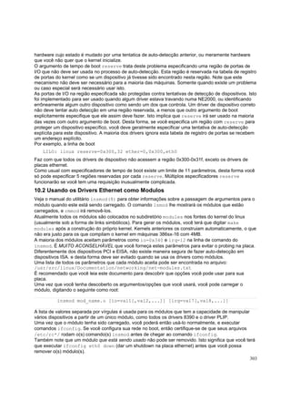 hardware cujo estado é mudado por uma tentatica de auto-detecção anterior, ou meramente hardware
que você não quer que o kernel inicialize.
O argumento de tempo de boot reserve trata deste problema especificando uma região de portas de
I/O que não deve ser usada no processo de auto-detecção. Esta região é reservada na tabela de registro
de portas do kernel como se um dispositivo já tivesse sido encontrado nesta região. Note que este
mecanismo não deve ser necessário para a maioria das máquinas. Somente quando existe um problema
ou caso especial será necessário usar isto.
As portas de I/O na região especificada são protegidas contra tentativas de detecção de dispositivos. Isto
foi implementado para ser usado quando algum driver estava travando numa NE2000, ou identificando
errôneamente algum outro dispositivo como sendo um dos que controla. Um driver de dispositivo correto
não deve tentar auto detecção em uma região reservada, a menos que outro argumento de boot
explicitamente especifique que ele assim deve fazer. Isto implica que reserve irá ser usado na maioria
das vezes com outro argumento de boot. Desta forma, se você especifica um região com reserve para
proteger um dispositivo específico, você deve geralmente especificar uma tentativa de auto-detecção
explícita para este dispositivo. A maioria dos drivers ignora esta tabela de registro de portas se recebem
um endereço explícito.
Por exemplo, a linha de boot
LILO: linux reserve=0x300,32 ether=0,0x300,eth0
Faz com que todos os drivers de dispositivo não acessem a região 0x300-0x31f, exceto os drivers de
placas ethernet.
Como usual com especificadores de tempo de boot existe um limite de 11 parâmetros, desta forma você
só pode especificar 5 regiões reservadas por cada reserve. Múltiplos especificadores reserve
funcionarão se você tem uma requisição inusualmente complicada.

10.2 Usando os Drivers Ethernet como Modulos
Veja o manual do utilitário insmod(8) para obter informações sobre a passagem de argumentos para o
módulo quando este está sendo carregado. O comando lsmod lhe mostrará os módulos que estão
carregados, e rmmod irá removê-los.
Atualmente todos os módulos são colocados no subdiretório modules nos fontes do kernel do linux
(usualmente sob a forma de links simbólicos). Para gerar os módulos, você terá que digitar make
modules após a construção do próprio kernel. Kernels anteriores os construiam automaticamente, o que
não era justo para os que compilam o kernel em máquinas 386sx-16 com 4MB.
A maioria dos módulos aceitam parâmetros como io=0x340 e irq=12 na linha de comando do
insmod. É MUITO ACONSELHÁVEL que você forneça estes parâmetros para evitar o probing na placa.
Diferentemente dos dispositivos PCI e EISA, não existe maneira segura de fazer auto-detecção em
dispositivos ISA. e desta forma deve ser evitado quando se usa os drivers como módulos.
Uma lista de todos os parâmetros que cada módulo aceita pode ser encontrada no arquivo:
/usr/src/linux/Documentation/networking/net-modules.txt
É recomendado que você leia este documento para descobrir que opções você pode usar para sua
placa.
Uma vez que você tenha descoberto os argumentos/opções que você usará, você pode carregar o
módulo, digitando o seguinte como root:
insmod mod_name.o [io=val1[,val2,...]] [irq=val7[,val8,...]]
A lista de valores separada por vírgulas é usada para os módulos que tem a capacidade de manipular
vários dispositivos a partir de um único módulo, como todos os drivers 8390 e o driver PLIP.
Uma vez que o módulo tenha sido carregado, você poderá então usá-lo normalmente, e executar
comandos ifconfig. Se você configura sua rede no boot, então certifique-se de que seus arquivos
/etc/rc*/ rodam o(s) comando(s) insmod antes de chegar ao comando ifconfig.
Também note que um módulo que está sendo usado não pode ser removido. Isto significa que você terá
que executar ifconfig eth0 down (dar um shutdown na placa ethernet) antes que você possa
remover o(s) módulo(s).
303

 