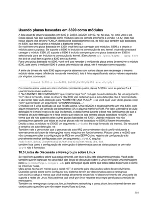 Usando placas baseadas em 8390 como módulos
A lista atual de drivers baseados em 8390 é: 3c503, ac3200, e2100, hp, hp-plus, ne, smc-ultra e wd.
Estas placas não são suportadas como módulos para os kernels anteriores à versão 1.3.42. (Isto não
inclue alguns dos drivers PCMCIA distribuidos separadamente (ex. de-650) que também são baseados
no 8390, que tem suporte a módulos a bastante tempo.)
Se você tem uma placa baseada em 8390, você terá que carregar dois módulos, 8390.o e depois o
módulo para sua placa. Se suporte a 8390 foi incluido na construção de seu kernel, você não precisará
carregar o módulo 8390. (O suporte a 8390 é incluido sempre que uma placa baseada em 8390 é
selecionada para ser incluida na construção do kernel.) Executando cat /proc/ksyms | grep 8390
lhe dirá se você tem suporte a 8390 em seu kernel.
Para uma placa baseada no 8390, você terá que remoder o módulo da placa antes de remover o módulo
8390, pois como o módulo 8390 é usado pelo módulo da placa, ele é marcado como ocupado.
A série de drivers de rede 8390 agora suporta sistemas com várias placas sem recarregar o mesmo
módulo várias vezes (eficiência no uso da memória!). Isto é feito especificando vários valores separados
por vírgulas, como aqui:
insmod 3c503.o io=0x280,0x300,0x330,0x350 xcvr=0,1,0,1
O comando acima usará um único módulo controlando quatro placas 3c503m, com as placas 2 e 4
usando transceivers externos.
É *ALTAMENTE RECOMENDADO* que você forneça "io=" no lugar da auto-detecção. Se um argumento
"io=" não é fornecido, então os drivers ISA 8390 vão reclamar que a auto-detecção não é recomendada,
e vão tentar fazer auto-detecção para *SOMENTE UMA PLACA* -- se você quer usar várias placas você
*tem* que fornecer um argumento "io=0xNNN,0xQQQ,...".
O módulo ne é uma excessão ao que foi dito acima. Uma NE2000 é essencialmente um chip 8390, com
algum mecanismo de conexão ao barramento ISA e alguma memória RAM. Por isso, a tentativa de autodetecção ne é mais invasiva do que os demais, e desta forma durante o boot nos certificamos de que a
tentativa de auto-detecção ne é feita depos que todos os das demais placas baseadas no 8390 ( de
forma que ela não passeie pelas outras placas baseadas no 8390). Usando módulos nos não
conseguimos garantir que todas as outras placas não ne baseadas no 8390 já foram encontradas.
Devido a isso, o módulo ne EXIGE um argumento io=0xNNN lhe seja fornecido via insmod. Ele recusará
a tentativa de auto-detecção. ne
Também vale a pena notar que o processo de auto-IRQ provavelmente não é confiável durante a
evervescente atividade de interrupções numa máquina em funcionamento. Placas como a ne2000 que
não conseguem obter a configuração de IRQ em uma EEPROM ou registro de configuração são
provalmente melhor configuradas com um argumento irq=M. O arquivo
/usr/src/linux/Documentation/networking/net-modules.txt
também lista como a configuração de interrupcão é determinada para as várias placas se um valor
irq=N não é fornecido.

10.3 Listas de Discussão e Newsgroups sobre Linux
Se você tem questões sobre sua placa ethernet, por favor LEIA este documento primeiro. Você pode
também querer ingressar no canal NET das listas de discussão sobre o Linux enviando uma mensagem
para majordomo@vger.rutgers.edu para conseguir ajuda sobre que listas estão disponíveis e como
se inscrever nelas.
Mais ainda, tenha em mente que o canal NET é somente para discussões sobre desenvolvimento.
Questões gerais sobre como configurar seu sistema devem ser direcionadas para o newsgroup
com.os.linux.setup a menos que você esteja ativamente envolvido no desenvolvimento de uma parte do
suporte a redes do Linux. Nós pedimos que você por favor respeite esta regra geral para conteúdo de
mensagens.
Também os newsgroups comp.sys.ibm.pc.hardware.networking e comp.dcom.lans.ethernet devem ser
usados para questões que não sejam específicas ao Linux.
304

 