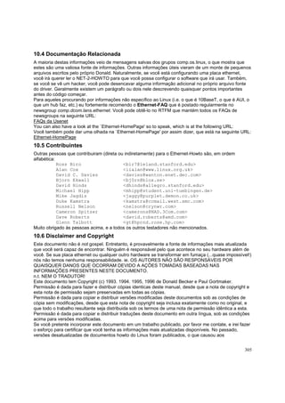 10.4 Documentação Relacionada
A maioria destas informações veio de mensagens salvas dos grupos comp.os.linux, o que mostra que
estes são uma valiosa fonte de informações. Outras informações úteis vieram de um monte de pequenos
arquivos escritos pelo próprio Donald. Naturalmente, se você está configurando uma placa ethernet,
você irá querer ler o NET-2-HOWTO para que você possa configurar o software que irá usar. Também,
se você se vê um hacker, você pode desencavar alguma informação adicional no próprio arquivo fonte
do driver. Geralmente existem um parágrafo ou dois nele descrevendo quaisquer pontos importantes
antes do código começar.
Para aqueles procurando por informações não específico ao Linux (i.e. o que é 10BaseT, o que é AUI, o
que um hub faz, etc.) eu fortemente recomendo o Ethernet-FAQ que é postado regularmente no
newsgroup comp.dcom.lans.ethernet. Você pode obtê-lo no RTFM que mantém todos os FAQs de
newsgroups na seguinte URL:
FAQs da Usenet
You can also have a look at the `Ethernet-HomePage' so to speak, which is at the following URL:
Você também pode dar uma olhada na `Ethernet-HomePage' por assim dizer, que está na seguinte URL:
Ethernet-HomePage

10.5 Contribuintes
Outras pessoas que contribuiram (direta ou indiretamente) para o Ethernet-Howto são, em ordem
alfabética:
Ross Biro
<bir7@leland.stanford.edu>
Alan Cox
<iialan@www.linux.org.uk>
David C. Davies
<davies@wanton.enet.dec.com>
Bjorn Ekwall
<bj0rn@blox.se>
David Hinds
<dhinds@allegro.stanford.edu>
Michael Hipp
<mhipp@student.uni-tuebingen.de>
Mike Jagdis
<jaggy@purplet.demon.co.uk>
Duke Kamstra
<kamstra@ccmail.west.smc.com>
Russell Nelson
<nelson@crynwr.com>
Cameron Spitzer
<camerons@NAD.3Com.com>
Dave Roberts
<david.roberts@amd.com>
Glenn Talbott
<gt@hprnd.rose.hp.com>
Muito obrigado às pessoas acima, e a todos os outros testadores não mencionados.

10.6 Disclaimer and Copyright
Este documento não é not gospel. Entretanto, é provavelmente a fonte de informações mais atualizada
que você será capaz de encontrar. Ninguém é responsável pelo que acontece no seu hardware além de
você. Se sua placa ethernet ou qualquer outro hardware se transformar em fumaça (...quase impossível!)
nós não temos nenhuma responsabilidade. ie. OS AUTORES NÃO SÃO RESPONSÁVEIS POR
QUAISQUER DANOS QUE OCORRAM DEVIDO A AÇÕES TOMADAS BASEADAS NAS
INFORMAÇÕES PRESENTES NESTE DOCUMENTO.
n.t. NEM O TRADUTOR!
Este documento tem Copyright (c) 1993. 1994. 1995, 1996 de Donald Becker e Paul Gortmaker.
Permissão é dada para fazer e distribuir cópias identicas deste manual, desde que a nota de copyright e
esta nota de permissão sejam preservadas em todas as cópias.
Permissão é dada para copiar e distribuir versões modificadas deste documentos sob as condições de
cópia sem modificações, desde que esta nota de copyright seja inclusa exatamente como no original, e
que todo o trabalho resultante seja distribuida sob os termos de uma nota de permissão idêntica a esta.
Permissão é dada para copiar e distribuir traduções deste documento em outra língua, sob as condições
acima para versões modificadas.
Se você pretente incorporar este documento em um trabalho publicado, por favor me contate, e irei fazer
o esforço para certificar que você tenha as informações mais atualizadas disponíveis. No passado,
versões desatualizadas de documentos howto do Linux foram publicados, o que causou aos
305

 