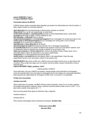 export VARIAVEL="valor"
Ex:export IRCNICK="RosS"
Comandos básicos do BitchX
O BitchX possui muitos comandos além daqueles que podem ser adicionados por meio de scripts. A
lista a seguir contém os comandos básicos:
/ajoin [#canal] Entra automaticamente no #canal apos conectar no servidor.
/deop [nick] Tira o op do nick especificado no canal atual.
/invite [nick1] [nick2] ou /i [nick1] [nick2] Convida os nicks especificados para o canal atual.
/ig [nick] Ignora todas as MSG, CTCPs e PINGs do nick.
/join [#canal] ou /j [#canal] Entra no #canal.
/msg [nick] [mensagem] ou /m [nick] [mensagem] Envia a mensagem em private (pvt) para o nick.
/notice [nick ou #canal] [mensagem] Envia a mensagem em noticia para o nick ou #canal.
/op [nick] Tira o op de nick no canal atual.
/part [#canal] ou /leave [#canal] Sai do #canal.
/quit [mensagem de quit] Desconecta do servidor com a mensagem especificada.
/sv [nick/#canal] Mostra sua versão do BitchX mais qualquer script que você estiver rodando. Com
os parâmetros extras é mostrado sua versão no #canal ou no pvt para o nick.
/topic [novo topico] ou /t [novo tópico] Sem nenhum paramêtro mostra o tópico atual. Com o
paramêtro altera o tópico do canal para o novo topico especificado.
/unig [nick] Tira o nick especificado da lista de ignore.
/whois [nick] ou /wi [nick] Mostra informações sobre o nick especificado. Caso não seja
especificado nenhum nick, será dado o whois no seu proprio nick.
IMPORTANTE!!! Não entre no IRC com o BitchX como root (pode ocorrer erros, ou até mesmo não
conectar). Para corrigir isso logue com um usuário normal ou edite o arquivo /etc/profile e inclua a
seguinte linha:
exporte IRCUSER="digite_qualquer_coisa"
Usando janelas no BitchX
Voce pode fazer com que o BitchX crie janelas, nessas janelas você pode filtrar as mensagens,
como por exemplo fazer com que todas as memsagens de tal nick chegue em uma janela especifica.
Esse esquema de organização de mensagens facilita muito a conversa e a visualização.
Criado uma nova janela:
/window new hide
Após criada essa nova janela, use ALT + X para mudar de janelas, onde X é um numero qualquer,
por padrão essa janela é criada em ordem, portanto a primeira janela criada vai ser a 2 (ALT + 2), e
para voltar a janela inicial aperte ALT + 1.
Para que essa janela fique igual as anteriores, faça o seguinte:
/window double on
/window split on
Para maiores informações sobre comandos de windows: /window help
[Voltar para o topico IRC]
Servidor IRCd
308

 
