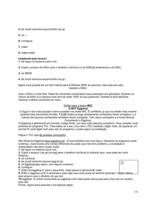 4. tar zxvpf nome-do-arquivo-KSirc.tar.gz
5. cd --6. /configure
7. make
8. make install
Instalando pelo binario:
1. Se logue no sistema como root.
2. Copie o arquivo do KSirc para o diretório /usr/local ou do KDE(de preferencia o do KDE)
3. cd /$KDE
4. tar zxvpf nome-do-arquivo-KSirc.tar.gz
Agora você já pode ter um bom cliente para X-Window (KDE se possível, mas roda sem ele).
Usando o KSirc:
Usar o KSirc é muito fácil. Nada de comandos complicados (que prescisam ser gravados). Explorar os
menus do KSirc é a maneira mais facil de obter 100% do seu potencial. Também é fácil adicionar,
remover e alterar comandos do menu.
[Voltar para o topico IRC]
O BOT Eggdrop
O Egg é o bot mais popular e bem-sucedido nas redes IRC. É confiálvel, ja que na versão mais recente
(quando este documento foi feito: 1.3.22) todos os bugs amplamente conhecidos foram corrigidos, e a
maioria dos poucos conhecidos tambéem foram corrigidos. Tem vários comandos e é muito flexível.
Compilando o Eggdrop:
O Eggdrop é destribuído em formato 'codigo fonte', por isso você prescisa compila-lo. Para compilar você
prescisa do programa TCL. Para saber se o seu Linux tem o TCL instalado, digite: tclsh. Se aparecer um
prompt '#' você digita 'exit' para sair do programa, e pode seguir na instalação.
Pegue o TCL aqui:ftp.sunlabs.com/pub/tcl
Site oficial do Eggdrop-www.eggdrop.net - É aconcelhável que você faça o download do pragrama neste
endereço. Caso exista uma versão difrerente da usada aqui não tem problema, a instalação e
manipulação não deve mudar muito.
1. Se logue no sistema como root.
2. Copie o arquivo (.tar.gz) do egg para o diretório /usr/local (é indicado aqui, mas pode ser outro
diretório)
3. cd /usr/local
4. tar zxvpf nome-do-arquivo-egg.tar.gz
5. cd Eggdrop(algo assim, com alguns numeros)
6. /configure
7. Edite 'src/eggdrop.h' para o seus links. (este passo é opcional) 8. make
9. Edite o 'eggdrop.conf' e renomeie-o para algo que você possa se lembrar (exemplo: 'ircbot'). Mova
este arquivo para o diretório do seu bot.
10./eggdrop -m ircbot (nome dado ao eggdrop.conf; esse passo serve para que o bot crie um usuário
para ele)
Pronto. Agora para executar o bot apenas digite:
310

 