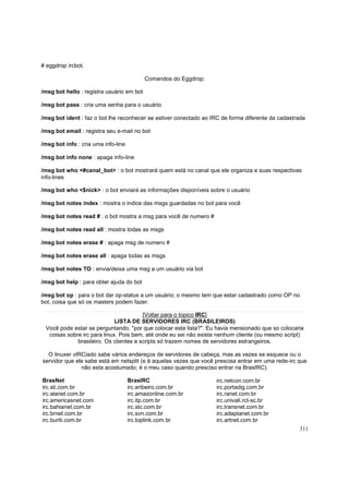 # eggdrop ircbot.
Comandos do Eggdrop:
/msg bot hello : registra usuário em bot
/msg bot pass : cria uma senha para o usuário
/msg bot ident : faz o bot lhe reconhecer se estiver conectado ao IRC de forma diferente da cadastrada
/msg bot email : registra seu e-mail no bot
/msg bot info : cria uma info-line
/msg bot info none : apaga info-line
/msg bot who <#canal_bot> : o bot mostrará quem está no canal que ele organiza e suas respectivas
info-lines
/msg bot who <$nick> : o bot enviará as informações disponíveis sobre o usuário
/msg bot notes index : mostra o indice das msgs guardadas no bot para você
/msg bot notes read # : o bot mostra a msg para você de numero #
/msg bot notes read all : mostra todas as msgs
/msg bot notes erase # : apaga msg de numero #
/msg bot notes erase all : apaga todas as msgs
/msg bot notes TO : envia/deixa uma msg a um usuário via bot
/msg bot help : para obter ajuda do bot
/msg bot op : para o bot dar op-status a um usuário; o mesmo tem que estar cadastrado como OP no
bot, coisa que só os masters podem fazer.
[Voltar para o topico IRC]
LISTA DE SERVIDORES IRC (BRASILEIROS)
Você pode estar se perguntando, "por que colocar esta lista?". Eu havia mensionado que so colocaria
coisas sobre irc para linux. Pois bem, até onde eu sei não existe nenhum cliente (ou mesmo script)
brasileiro. Os clientes e scripts só trazem nomes de servidores estrangeiros.
O linuxer vIRCiado sabe vários endereços de servidores de cabeça, mas as vezes se esquece ou o
servidor que ele sabe está em netsplit (e à aquelas vezes que você prescisa entrar em uma rede-irc que
nâo esta acostumado; é o meu caso quando presciso entrar na BrasIRC).
BrasNet
irc.sti.com.br
irc.alanet.com.br
irc.americasnet.com
irc.bahianet.com.br
irc.brnet.com.br
irc.buriti.com.br

BrasIRC
irc.eribeiro.com.br
irc.amazonline.com.br
irc.itp.com.br
irc.stc.com.br
irc.svn.com.br
irc.toplink.com.br

irc.netcon.com.br
irc.portadig.com.br
irc.ranet.com.br
irc.univali.rct-sc.br
irc.transnet.com.br
irc.adaptanet.com.br
irc.artnet.com.br
311

 