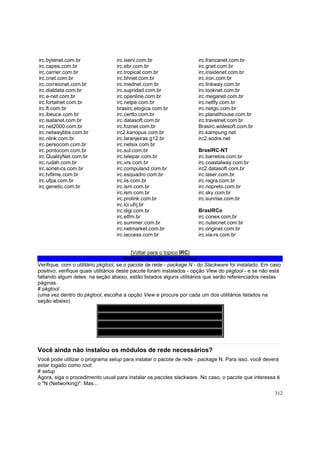 irc.bytenet.com.br
irc.capes.com.br
irc.carrier.com.br
irc.cnet.com.br
irc.correionet.com.br
irc.dialdata.com.br
irc.e-net.com.br
irc.fortalnet.com.br
irc.ft.com.br
irc.ibeuce.com.br
irc.isatanet.com.br
irc.net2000.com.br
irc.netwaybbs.com.br
irc.nlink.com.br
irc.persocom.com.br
irc.pontocom.com.br
irc.QualityNet.com.br
irc.rudah.com.br
irc.sonet-cs.com.br
irc.tvfilme.com.br
irc.ufpa.com.br
irc.genetic.com.br

irc.iserv.com.br
irc.ebr.com.br
irc.tropical.com.br
irc.bhnet.com.br
irc.mednet.com.br
irc.supridad.com.br
irc.openline.com.br
irc.netpe.com.br
brasirc.elogica.com.br
irc.certto.com.br
irc.datasoft.com.br
irc.foznet.com.br
irc2.kanopus.com.br
irc.laranjeiras.g12.br
irc.netsix.com.br
irc.sul.com.br
irc.telepar.com.br
irc.vrs.com.br
irc.compuland.com.br
irc.esquadro.com.br
irc.iis.com.br
irc.ism.com.br
irc.ism.com.br
irc.prolink.com.br
irc.lci.ufrj.br
irc.digi.com.br
irc.etfrn.br
irc.summer.com.br
irc.netmarket.com.br
irc.iaccess.com.br

irc.francanet.com.br
irc.gnet.com.br
irc.insidenet.com.br
irc.iron.com.br
irc.linkway.com.br
irc.looknet.com.br
irc.meganet.com.br
irc.netfly.com.br
irc.netgo.com.br
irc.planethouse.com.br
irc.travelnet.com.br
Brasirc.widesoft.com.br
irc.kampung.net
irc2.sodre.net
BrasIRC-NT
irc.barretos.com.br
irc.coastalway.com.br
irc2.datasoft.com.br
irc.laser.com.br
irc.regra.com.br
irc.riopreto.com.br
irc.sky.com.br
irc.sunrise.com.br
BrasIRCo
irc.conex.com.br
irc.nutecnet.com.br
irc.originet.com.br
irc.via-rs.com.br

[Voltar para o topico IRC]
Módulos de rede necessários
Verifique, com o utilitário pkgtool, se o pacote de rede - package N - do Slackware foi instalado. Em caso
positivo, verifique quais utilitários deste pacote foram instalados - opção View do pkgtool - e se não está
faltando algum deles: na seção abaixo, estão listados alguns utilitários que serão referenciados nestas
páginas.
# pkgtool
(uma vez dentro do pkgtool, escolha a opção View e procure por cada um dos utilitários listados na
seção abaixo)
Módulos do pacote (package) N
PPP
Sendmail
Procmail

Você ainda não instalou os módulos de rede necessários?
Você pode utilizar o programa setup para instalar o pacote de rede - package N. Para isso, você deverá
estar logado como root:
# setup
Agora, siga o procedimento usual para instalar os pacotes slackware. No caso, o pacote que interessa é
o "N (Networking)". Mas...
312

 