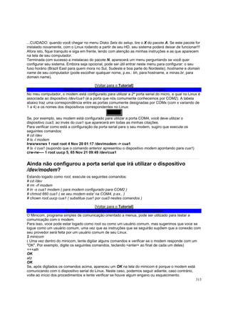 ...CUIDADO: quando você chegar no menu Disks Sets do setup, tire o X do pacote A. Se este pacote for
instalado novamente, com o Linux rodando a partir de seu HD, seu sistema poderá deixar de funcionar!!!
Afora isto, fique tranquilo e siga em frente, lendo com atenção as minhas instruções e as que aparecem
na tela de seu computador.
Terminada com sucesso a instalacao do pacote N, aparecerá um menu perguntando se você quer
configurar seu sistema. Embora seja opcional, pode ser útil entrar neste menu para configurar: o seu
fuso horário (Brazil East para quem mora no Sul, Sudeste e boa parte do Nordeste); hostname e domain
name de seu computador (pode escolher qualquer nome, p.ex.: bh, para hostname, e minas.br, para
domain name).
[Voltar para o Tutorial]
Verificando o dispositivo serial associado ao seu modem
No meu computador, o modem está configurado para utilizar a 2ª porta serial do micro, a qual no Linux é
associada ao dispositivo /dev/cua1 (é a porta que nós comumente conhecemos por COM2). A tabela
abaixo traz uma correspondência entre as portas comumente designadas por COMx (com x variando de
1 a 4) e os nomes dos dispositivos correspondentes no Linux:
COM1
Se, por exemplo, seu modem está configurado para utilizar a porta COM4, você deve utilizar o
dispositivo cua3, ao invés do cua1 que aparecerá em todas as minhas citações.
Para verificar como está a configuração da porta serial para o seu modem, sugiro que execute os
seguintes comandos:
# cd /dev
# ls -l modem
lrwxrwxrwx 1 root root 4 Nov 20 01:17 /dev/modem -> cua1
# ls -l cua1 (supondo que o comando anterior apresentou o dispositivo modem apontando para cua1)
crw-rw---- 1 root uucp 5, 65 Nov 21 09:49 /dev/cua1

Ainda não configurou a porta serial que irá utilizar o dispositivo
/dev/modem?
Estando logado como root, execute os seguintes comandos:
# cd /dev
# rm -rf modem
# ln -s cua1 modem ( para modem configurado para COM2 )
# chmod 660 cua1 ( se seu modem esta' na COM4, p.ex., )
# chown root.uucp cua1 ( substitua cua1 por cua3 nestes comandos )
[Voltar para o Tutorial]
Testando o dispositivo serial associado ao seu modem
O Minicom, programa simples de comunicação orientado a menus, pode ser utilizado para testar a
comunicação com o modem.
Para isso, voce pode estar logado como root ou como um usuário comum, mas sugerimos que voce se
logue como um usuário comum, uma vez que as instruções que se seguirão supõem que a conexão com
seu provedor será feita por um usuário comum de seu Linux.
$ minicom
( Uma vez dentro do minicom, tente digitar alguns comandos e verificar se o modem responde com um
"OK". Por exemplo, digite os seguintes comandos, teclando <enter> ao final de cada um deles)
+++ath
OK
atz
OK
Se, após digitados os comandos acima, apareceu um OK na tela do minicom é porque o modem está
comunicando com o dispositivo serial do Linux. Neste caso, podemos seguir adiante; caso contrário,
volte ao início dos procedimentos e tente verificar se houve algum engano ou esquecimento.
313

 