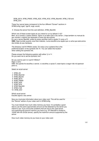 XF86_8514, XF86_P9000, XF86_AGX, XF86_W32, XF86_Mach64, XF86_I128 and
XF86_S3V.
These four server types correspond to the four different "Screen" sections in
XF86Config (vga2, vga16, svga, accel).
5 Choose the server from the card definition, XF86_Mach64.
Which one of these screen types do you intend to run by default (1-5)?
Bem, se vc anotou o passo anterior, agora vc ja sabe qual o seu server :) Veja também no manual do
seu monitor o máximo de resolução e cores que ele suporta.
Eu uso o server Mach64, então eu posso escolher tanto a opção '4' como a '5'.
OBS: Seja humilde quando voce ficar indeciso, nunca escolha uma opção que vc acha que está acima
dos limites do seu hardware.
The directory /var/X11R6/bin exists. On many Linux systems this is the
preferred location of the symbolic link 'X'. You can select this location
when setting the symbolic link.
Please answer the following question with either 'y' or 'n'.
Do you want me to set the symbolic link?
Do you want to set it in /var/X11R6/bin?
Diga 'y' (sim)
OBS: Se quando foi escolheu o server, vc escolheu a opcao 5, esse topico a seguir não irá aparecer
para vc.
Select an accel server:
1 XF86_S3
2 XF86_Mach32
3 XF86_Mach8
4 XF86_8514
5 XF86_P9000
6 XF86_AGX
7 XF86_W32
8 XF86_Mach64
9 XF86_I128
10 XF86_S3V
Which accel server:
Escolha agora o seu server.
Now you must give information about your video card. This will be used for
the "Device" section of your video card in XF86Config.
You must indicate how much video memory you have. It is probably a good
idea to use the same approximate amount as that detected by the server you
intend to use. If you encounter problems that are due to the used server
not supporting the amount memory you have (e.g. ATI Mach64 is limited to
1024K with the SVGA server), specify the maximum amount supported by the
server.
How much video memory do you have on your video card:
143

 