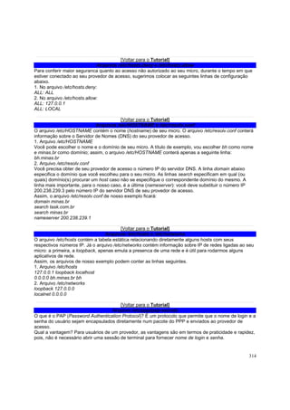 [Voltar para o Tutorial]
Arquivos /etc/hosts.deny e /etc/hosts.allow
Para conferir maior seguranca quanto ao acesso não autorizado ao seu micro, durante o tempo em que
estiver conectado ao seu provedor de acesso, sugerimos colocar as seguintes linhas de configuração
abaixo.
1. No arquivo /etc/hosts.deny:
ALL: ALL
2. No arquivo /etc/hosts.allow:
ALL: 127.0.0.1
ALL: LOCAL
[Voltar para o Tutorial]
Arquivos /etc/HOSTNAME e /etc/resolv.conf
O arquivo /etc/HOSTNAME contém o nome (hostname) de seu micro. O arquivo /etc/resolv.conf conterá
informação sobre o Servidor de Nomes (DNS) do seu provedor de acesso.
1. Arquivo /etc/HOSTNAME
Você pode escolher o nome e o domínio de seu micro. A título de exemplo, vou escolher bh como nome
e minas.br como domínio; assim, o arquivo /etc/HOSTNAME conterá apenas a seguinte linha:
bh.minas.br
2. Arquivo /etc/resolv.conf
Você precisa obter de seu provedor de acesso o número IP do servidor DNS. A linha domain abaixo
especifica o domínio que você escolheu para o seu micro. As linhas search especificam em qual (ou
quais) domínio(s) procurar um host caso não se especifique o correspondente domínio do mesmo. A
linha mais importante, para o nosso caso, é a última (nameserver): você deve substituir o número IP
200.238.239.3 pelo número IP do servidor DNS de seu provedor de acesso.
Assim, o arquivo /etc/resolv.conf de nosso exemplo ficará:
domain minas.br
search task.com.br
search minas.br
nameserver 200.238.239.1
[Voltar para o Tutorial]
Arquivos /etc/hosts e /etc/networks
O arquivo /etc/hosts contém a tabela estática relacionando diretamente alguns hosts com seus
respectivos números IP. Já o arquivo /etc/networks contém informação sobre IP de redes ligadas ao seu
micro: a primeira, a loopback, apenas emula a presenca de uma rede e é útil para rodarmos alguns
aplicativos de rede.
Assim, os arquivos de nosso exemplo podem conter as linhas seguintes.
1. Arquivo /etc/hosts
127.0.0.1 loopback localhost
0.0.0.0 bh.minas.br bh
2. Arquivo /etc/networks
loopback 127.0.0.0
localnet 0.0.0.0
[Voltar para o Tutorial]
Arquivo /etc/ppp/pap-secrets
O que é o PAP (Password Authentication Protocol)? É um protocolo que permite que o nome de login e a
senha do usuário sejam encapsulados diretamente num pacote do PPP e enviados ao provedor de
acesso.
Qual a vantagem? Para usuários de um provedor, as vantagens são em termos de praticidade e rapidez,
pois, não é necessário abrir uma sessão de terminal para fornecer nome de login e senha.

314

 