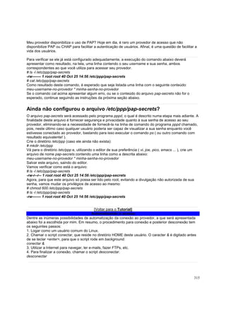Meu provedor disponibiliza o uso de PAP? Hoje em dia, é raro um provedor de acesso que não
disponibilize PAP ou CHAP para facilitar a autenticação de usuários. Afinal, é uma questão de facilitar a
vida dos usuários.
Para verificar se ele já está configurado adequadamente, a execução do comando abaixo deverá
apresentar como resultado, na tela, uma linha contendo o seu username e sua senha, ambos
correspondentes ao que você utiliza para acessar seu provedor.
# ls -l /etc/ppp/pap-secrets
-rw------- 1 root root 40 Oct 25 14:56 /etc/ppp/pap-secrets
# cat /etc/ppp/pap-secrets
Como resultado deste comando, é esperado que seja listada uma linha com o seguinte conteúdo:
meu-username-no-provedor * minha-senha-no-provedor
Se o comando cat acima apresentar algum erro, ou se o conteúdo do arquivo pap-secrets não for o
esperado, continue seguindo as instruções da próxima seção abaixo.

Ainda não configurou o arquivo /etc/ppp/pap-secrets?
O arquivo pap-secrets será acessado pelo programa pppd, o qual é descrito numa etapa mais adiante. A
finalidade deste arquivo é fornecer segurança e privacidade quanto à sua senha de acesso ao seu
provedor, eliminando-se a necessidade de fornecê-la na linha de comando do programa pppd chamado,
pois, neste último caso qualquer usuário poderia ser capaz de visualizar a sua senha enquanto você
estivesse conectado ao provedor, bastando para isso executar o comando ps ( ou outro comando com
resultado equivalente! ).
Crie o diretório /etc/ppp (caso ele ainda não exista):
# mkdir /etc/ppp
Vá para o diretório /etc/ppp e, utilizando o editor de sua preferência ( vi, joe, pico, emacs ... ), crie um
arquivo de nome pap-secrets contendo uma linha como a descrita abaixo:
meu-username-no-provedor * minha-senha-no-provedor
Salvar este arquivo, saindo do editor.
Vamos verificar como está o arquivo:
# ls -l /etc/ppp/pap-secrets
-rw-r--r-- 1 root root 40 Oct 25 14:56 /etc/ppp/pap-secrets
Agora, para que este arquivo só possa ser lido pelo root, evitando a divulgação não autorizada de sua
senha, vamos mudar os privilégios de acesso ao mesmo:
# chmod 600 /etc/ppp/pap-secrets
# ls -l /etc/ppp/pap-secrets
-rw------- 1 root root 40 Oct 25 14:56 /etc/ppp/pap-secrets

[Voltar para o Tutorial]
Automatizando o acesso
Dentre as inúmeras possibilidades de automatização da conexão ao provedor, a que será apresentada
abaixo foi a escolhida por mim. Em resumo, o procedimento para conexão e posterior desconexão tem
os seguintes passos:
1. Logar como um usuário comum do Linux.
2. Chamar o script conectar, que reside no diretório HOME deste usuário. O caracter & é digitado antes
de se teclar <enter>, para que o script rode em background.
conectar &
3. Utilizar a Internet para navegar, ler e-mails, fazer FTPs, etc.
4. Para finalizar a conexão, chamar o script desconectar.
desconectar

315

 