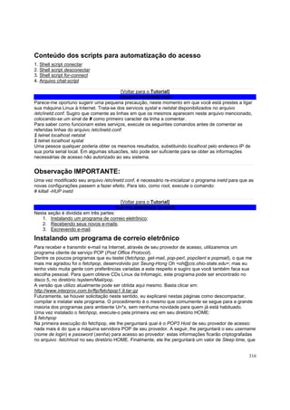 Conteúdo dos scripts para automatização do acesso
1.
2.
3.
4.

Shell script conectar
Shell script desconectar
Shell script for-connect
Arquivo chat-script

[Voltar para o Tutorial]
Arquivo /etc/inetd.conf
Parece-me oportuno sugerir uma pequena precaução, neste momento em que você está prestes a ligar
sua máquina Linux à Internet. Trata-se dos servicos systat e netstat disponibilizados no arquivo
/etc/inetd.conf. Sugiro que comente as linhas em que os mesmos aparecem neste arquivo mencionado,
colocando-se um sinal de # como primeiro caracter da linha a comentar.
Para saber como funcionam estes serviços, execute os seguintes comandos antes de comentar as
referidas linhas do arquivo /etc/inetd.conf:
$ telnet localhost netstat
$ telnet localhost systat
Uma pessoa qualquer poderia obter os mesmos resultados, substituindo localhost pelo endereco IP de
sua porta serial local. Em algumas situacões, isto pode ser suficiente para se obter as informações
necessárias de acesso não autorizado ao seu sistema.

Observação IMPORTANTE:
Uma vez modificado seu arquivo /etc/inetd.conf, é necessário re-inicializar o programa inetd para que as
novas configurações passem a fazer efeito. Para isto, como root, execute o comando:
# killall -HUP inetd
[Voltar para o Tutorial]
Correio eletrônico (e-mail)
Nesta seção é dividida em três partes:
1. Instalando um programa de correio eletrônico;
2. Recebendo seus novos e-mails;
3. Escrevendo e-mail.

Instalando um programa de correio eletrônico
Para receber e transmitir e-mail na Internet, através de seu provedor de acesso, utilizaremos um
programa cliente de serviço POP (Post Office Protocol).
Dentre os poucos programas que eu testei (fetchpop, get-mail, pop-perl, popclient e popmail), o que me
mais me agradou foi o fetchpop, desenvolvido por Seung-Hong Oh <oh@cis.ohio-state.edu>; mas eu
tenho visto muita gente com preferências variadas a este respeito e sugiro que você também faca sua
escolha pessoal. Para quem obteve CDs Linux da Infomagic, este programa pode ser encontrado no
disco 5, no diretório /system/Mail/pop.
A versão que utilizo atualmente pode ser obtida aqui mesmo. Basta clicar em:
http://www.interprov.com.br/ftp/fetchpop1.9.tar.gz
Futuramente, se houver solicitação neste sentido, eu explicarei nestas páginas como descompactar,
compilar e instalar este programa. O procedimento é o mesmo que comumente se segue para a grande
maioria dos programas para ambiente Un*x, sem nenhuma novidade para quem já está habituado.
Uma vez instalado o fetchpop, execute-o pela primeira vez em seu diretório HOME:
$ fetchpop
Na primeira execução do fetchpop, ele lhe perguntará qual é o POP3 Host de seu provedor de acesso:
nada mais é do que a máquina servidora POP de seu provedor. A seguir, lhe perguntará o seu username
(nome de login) e password (senha) para acesso ao provedor: estas informações ficarão criptografadas
no arquivo .fetchhost no seu diretório HOME. Finalmente, ele lhe perguntará um valor de Sleep time, que

316

 