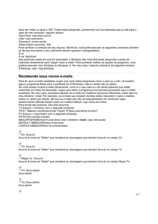 deve ser maior ou igual a 300. Todas estas perguntas, juntamente com as respostas que eu dei para o
caso de meu provedor, seguem abaixo:
Pop3 Host: mail.task.com.br
User: meu-username
Password: minha-senha
Sleep time(in seconds): 300
Para verificar o conteúdo de seu arquivo .fetchhost, você pode executar os seguintes comandos (lembrese de que sua senha e seu username devem aparecer criptografados):
$ cd
$ cat .fetchhost
Das próximas vezes em que for executado, o fetchpop não mais fará estas perguntas e pode ser
chamado diretamente para "pegar" seus e-mails. Para conhecer melhor as opções do programa, voce
poderá executar man fetchpop ou fetchpop -h. No meu caso, costumo chamá-lo da seguinte maneira:
$ fetchpop -arpl ~/log-fetchpop

Recebendo seus novos e-mails
Para ler seus e-mails recebidos, sugiro que você utilize programas como o pine ou o elm. Já existem
alguns programas feitos para o ambiente do X-Windows, mas eu ainda não os utilizei.
Se você recebe muitos e-mails diariamente, como é o meu caso e o de várias pessoas que estão
subscritas em listas de discussão, sugiro que utilize o programa procmail para processar seus e-mails
recebidos. No meu caso, precisava separar os e-mails em mailboxs (arquivos) diferentes, todos eles no
meu diretorio ~/mail. Por exemplo, os e-mails que viessem da lista redes-l deveriam ir para o mailbox
redes-l e, assim por diante, até que os e-mails que não se enquadrassem em nenhuma regra
anteriormente definida fossem para um mailbox default, cujo nome era mbox.
Para tornar isto possível, criei dois arquivos:
1º) Arquivo ~/.forward, com o seguinte conteúdo:
"|IFS=' '&&exec /usr/bin/procmail -f-||exit 75 #seu-username-no-linux"
2º) Arquivo ~/.procmailrc com o seguinte conteúdo:
PATH=/bin:/usr/bin:/usr/bin
MAILDIR=$HOME/mail # você deve criar o diretório ~/mail, caso não exista
DEFAULT=$MAILDIR/mbox # opcional
LOGFILE=$MAILDIR/from # recomendado
:0:
* ^Cc.*linux-br
linux-br # nome do "folder" que receberá as mensagens que tenham linux-br no campo Cc
:0:
* ^To.*linux-br
linux-br # nome do "folder" que receberá as mensagens que tenham linux-br no campo To
:0:
* ^Reply-To:.*linux-br
linux-br # nome do "folder" que receberá as mensagens que tenham linux-br no campo Reply-To
:0:
* ^Cc.*linux-admin
linux-admin
:0:
* ^To.*linux-admin
linux-admin
:0:
317

 