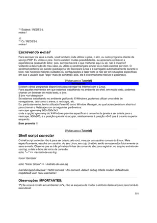 * ^Subject:.*REDES-L
redes-l
:0:
* ^Cc.*REDES-L
redes-l

Escrevendo e-mail
Para escrever os seus e-mails, você também pode utilizar o pine, o elm, ou outro programa cliente de
serviço POP. Eu utilizo o pine. Como existem muitas possibilidades, eu apreciaria conhecer a
experiêencia pessoal do leitor, pois, sempre haverá o que melhorar aqui ou ali, não é mesmo?
Voltando à descrição do meu caso, eu utilizo o sendmail para enviar os e-mails escritos por mim. O
sendmail pertence ao pacote (package) N do Slackware Linux e é carregado automaticamente durante o
boot, não havendo maiores cuidados ou configurações a fazer nele (a não ser em situações específicas
em que o usuário quer "algo" mais do sendmail, pois, ele é extremamente flexível e poderoso).
[Voltar para o Tutorial]
Navegando
Existem vários programas disponíveis para navegar na Internet com o Linux.
Para aqueles momentos em que estamos trabalhando no ambiente do shell, em modo texto, podemos
chamar um browser de modo texto, o lynx.
$ lynx <url-desejada>
Se estamos trabalhando no ambiente gráfico do X-Windows, podemos utilizar uma série de
navegadores, tais como o arena, o netscape, etc.
Eu, particularmente, tenho utilizado Fvwm95 como Window Manager, ao qual acrescentei um short-cut
para chamar o Netscape com os seguintes parâmetros:
netscape -geometry 900x600+5+5
onde a opção -geometry do X-Windows permite especificar o tamanho da janela a ser criada para o
nestcape, 900x600, e a posição que ela irá ocupar, relativamente à posição +0+0 que é o canto superior
esquerdo.
Bom proveito !!!
[Voltar para o Tutorial]

Shell script conectar
O shell script conectar não é para ser criado pelo root, mas por um usuário comum do Linux. Mais
especificamente, escolha um usuário, do seu Linux, em cujo diretório serão armazenados futuramente os
seus e-mails. Observe que as três primeiras linhas de comando são para registrar, no arquivo extrato-deuso.log, a data e hora de início da conexão.
echo "---" >> ~/extrato-de-uso.log
hora=`/bin/date`
echo "Inicio: $hora" >> ~/extrato-de-uso.log
/usr/sbin/pppd /dev/cua1 19200 connect ~/for-connect -detach debug crtscts modem defaultroute
noipdefault user <seu-username>

Observações IMPORTANTES:
1ª) Se voce é novato em ambiente Un*x, não se esqueca de mudar o atributo deste arquivo para torná-lo
executável:
318

 