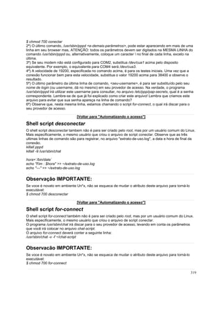 $ chmod 700 conectar
2ª) O último comando, /usr/sbin/pppd <e-demais-parâmetros>, pode estar aparecendo em mais de uma
linha em seu browser mas, ATENÇÃO: todos os parâmetros devem ser digitados na MESMA LINHA do
comando /usr/sbin/pppd ou, alternativamente, coloque um caracter  no final de cada linha, exceto na
última.
3ª) Se seu modem não está configurado para COM2, substitua /dev/cua1 acima pelo disposito
equivalente. Por exemplo, o equivalente para COM4 será /dev/cua3.
4ª) A velocidade de 19200, especificada no comando acima, é para os testes iniciais. Uma vez que a
conexão funcionar bem para esta velocidade, substitua o valor 19200 acima para 38400 e observe o
resultado.
5ª) O último parâmetro da última linha de comando, <seu-username>, é para ser substituído pelo seu
nome de login (ou username, dá no mesmo) em seu provedor de acesso. Na verdade, o programa
/usr/sbin/pppd irá utilizar este username para consultar, no arquivo /etc/ppp/pap-secrets, qual é a senha
correspondente. Lembre-se de que já foi explicado como criar este arquivo! Lembra que criamos este
arquivo para evitar que sua senha apareça na linha de comando?
6ª) Observe que, nesta mesma linha, estamos chamando o script for-connect, o qual irá discar para o
seu provedor de acesso.
[Voltar para "Automatizando o acesso"]

Shell script desconectar
O shell script desconectar tambem não é para ser criado pelo root, mas por um usuário comum do Linux.
Mais especificamente, o mesmo usuário que criou o arquivo de script conectar. Observe que as três
ultimas linhas de comando são para registrar, no arquivo "extrato-de-uso.log", a data e hora de final da
conexão.
killall pppd
killall -9 /usr/sbin/chat
hora=`/bin/date`
echo "Fim : $hora" >> ~/extrato-de-uso.log
echo "---" >> ~/extrato-de-uso.log

Observação IMPORTANTE:
Se voce é novato em ambiente Un*x, não se esqueca de mudar o atributo deste arquivo para torná-lo
executável:
$ chmod 700 desconectar
[Voltar para "Automatizando o acesso"]

Shell script for-connect
O shell script for-connect também não é para ser criado pelo root, mas por um usuário comum do Linux.
Mais especificamente, o mesmo usuário que criou o arquivo de script conectar.
O programa /usr/sbin/chat irá discar para o seu provedor de acesso, levando em conta os parâmetros
que você irá colocar no arquivo chat-script.
O arquivo for-connect deverá conter a seguinte linha:
/usr/sbin/chat -v -f ~/chat-script

Observacão IMPORTANTE:
Se voce é novato em ambiente Un*x, não se esqueca de mudar o atributo deste arquivo para torná-lo
executável:
$ chmod 700 for-connect
319

 