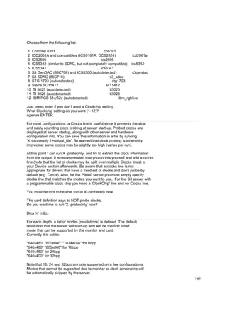 Choose from the following list:
1 Chrontel 8391
ch8391
2 ICD2061A and compatibles (ICS9161A, DCS2824)
icd2061a
3 ICS2595
ics2595
4 ICS5342 (similar to SDAC, but not completely compatible) ics5342
5 ICS5341
ics5341
6 S3 GenDAC (86C708) and ICS5300 (autodetected)
s3gendac
7 S3 SDAC (86C716)
s3_sdac
8 STG 1703 (autodetected)
stg1703
9 Sierra SC11412
sc11412
10 TI 3025 (autodetected)
ti3025
11 TI 3026 (autodetected)
ti3026
12 IBM RGB 51x/52x (autodetected)
ibm_rgb5xx
Just press enter if you don't want a Clockchip setting.
What Clockchip setting do you want (1-12)?
Apenas ENTER.
For most configurations, a Clocks line is useful since it prevents the slow
and nasty sounding clock probing at server start-up. Probed clocks are
displayed at server startup, along with other server and hardware
configuration info. You can save this information in a file by running
'X -probeonly 2>output_file'. Be warned that clock probing is inherently
imprecise; some clocks may be slightly too high (varies per run).
At this point I can run X -probeonly, and try to extract the clock information
from the output. It is recommended that you do this yourself and add a clocks
line (note that the list of clocks may be split over multiple Clocks lines) to
your Device section afterwards. Be aware that a clocks line is not
appropriate for drivers that have a fixed set of clocks and don't probe by
default (e.g. Cirrus). Also, for the P9000 server you must simply specify
clocks line that matches the modes you want to use. For the S3 server with
a programmable clock chip you need a 'ClockChip' line and no Clocks line.
You must be root to be able to run X -probeonly now.
The card definition says to NOT probe clocks.
Do you want me to run 'X -probeonly' now?
Dica 'n' (não)
For each depth, a list of modes (resolutions) is defined. The default
resolution that the server will start-up with will be the first listed
mode that can be supported by the monitor and card.
Currently it is set to:
"640x480" "800x600" "1024x768" for 8bpp
"640x480" "800x600" for 16bpp
"640x480" for 24bpp
"640x400" for 32bpp
Note that 16, 24 and 32bpp are only supported on a few configurations.
Modes that cannot be supported due to monitor or clock constraints will
be automatically skipped by the server.
145

 