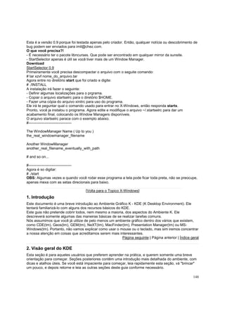 Esta é a versão 0.9 porque foi testada apenas pelo criador. Então, qualquer notícia ou descobrimento de
bug podem ser enviados para imil@chez.com.
O que você precisa?!
- É necessário ter o pacote libncurses. Que pode ser encontrado em qualquer mirror da sunsite.
- StartSelector apenas é útil se você tiver mais de um Window Manager.
Download
StartSelector 0.9
Primeiramente você precisa descompactar o arquivo com o seguite comando:
# tar xzvf nome_do_arquivo.tar
Agora entre no diretório start que foi criado e digite:
# ./INSTALL
A instalação irá fazer o seguinte:
- Definir algumas localizações para o prgrama.
- Copiar o arquivo startselrc para o diretório $HOME.
- Fazer uma cópia do arquivo xinitrc para uso do programa.
Ele irá te peguntar qual o comando usado para entrar no X-Windows, então responda startx.
Pronto, você ja instalou o programa. Agora edite e modifique o arquivo ~/.startselrc para dar um
acabamento final, colocando os Window Managers disponíveis.
O arquivo startselrc parace com o exemplo abaixo.
#----------------------------------The WindowManager Name ( Up to you )
the_real_windowmanager_filename
Another WindowManager
another_real_filename_eventually_with_path
# and so on...
#----------------------------------Agora é so digitar:
# ./start
OBS: Algumas vezes a quando você rodar esse programa a tela pode ficar toda preta, não se preocupe,
apenas mexa com as setas direcionais para baixo.
[Volta para o Topico X-Windows]

1. Introdução
Este documento é uma breve introdução ao Ambiente Gráfico K - KDE (K Desktop Environment). Ele
tentará familiarizá-lo com alguns dos recursos básicos do KDE.
Este guia não pretende cobrir todos, nem mesmo a maioria, dos aspectos do Ambiente K. Ele
descreverá somente algumas das maneiras básicas de se realizar tarefas comuns.
Nós assumimos que você já utilize de pelo menos um ambiente gráfico dentro dos vários que existem,
como CDE(tm), Geos(tm), GEM(tm), NeXT(tm), MacFinder(tm), Presentation Manager(tm) ou MSWindows(tm). Portanto, não vamos explicar como usar o mouse ou o teclado, mas sim iremos concentrar
a nossa atenção em coisas que acreditamos serem mais interessantes.
Página seguinte | Página anterior | Índice geral

2. Visão geral do KDE
Esta seção é para aqueles usuários que preferem aprender na prática, e querem somente uma breve
orientação para começar. Seções posteriores contêm uma introdução mais detalhada do ambiente, com
dicas e atalhos úteis. Se você está impaciente para começar, leia rapidamente esta seção, vá "brincar"
um pouco, e depois retorne e leia as outras seções deste guia conforme necessário.
148

 