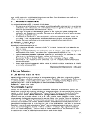 Nota: o KDE oferece um ambiente altamente configurável. Esta visão geral assume que você esta a
utilizar o ambiente no seu estado por omissão.

2.1 O Ambiente de Trabalho KDE
Um ambiente de trabalho KDE é composta de três áreas:
• Um painel na parte inferior do écran, usado para iniciar aplicações e comutar entre os ambientes
de trabalho. Entre outras coisas, ele contém o botão Iniciar, um grande ícone "K" que mostra um
menu de aplicações ao ser pressionado com o mouse;
• Uma barra de tarefas no canto esquerdo superior da tela, usada para gerir e navegar entre
aplicações que já estejam em execução. Carregue numa aplicação na barra de tarefas para que
ela apareça em primeiro plano;
• O ambiente de trabalho em si, em que arquivos e pastas frequentemente usados podem ser
colocados. O KDE oferece múltiplos ambientes de trabalho, cada um com as suas próprias
janelas. Carregue nos botões numerados no painel para exibir diferentes ambientes.

2.2 Preparar, Apontar, Fogo!
Aqui vão algumas dicas rápidas de uso:
• Para iniciar uma aplicação, carregue no botão "K" no painel, chamado de Iniciar e escolha um
item do menu;
• Clique no ícone semelhante a uma pasta com o ícone de uma casa, para aceder aos arquivos do
seu directório-base ("home") com o kfm, que é o gerenciador de arquivos do KDE;
• Selecione Iniciar > Utilitários > Terminal para obter um terminal Unix. Ou pressione Alt-F2 para
obter uma mini-janela de comando, para executar um único comando;
• Selecione o Centro de Controle KDE no menu do botão Iniciar para configurar o KDE;
• Pressione Alt-Tab para comutar entre aplicações, e Ctrl-Tab para comutar entre ambientes de
trabalho via teclado;
• Use o botão direito do mouse para aceder menus de contexto no painel, no ambiente de trabalho
e em muitas aplicações KDE.
Página seguinte | Página anterior | Índice geral

3. Carregar Aplicações
3.1 Uso do botão Iniciar e o Painel
Na parte inferior do écran você vê o painel do ambiente de trabalho. Você utiliza o painel para carregar
aplicações. Olhe para o botão à esquerda com um K grande. Este botão é chamado Iniciar. Ele tem uma
pequena seta no topo para indicar que ele mostrará um menu se você o pressionar. Faça-o! O menu
oferece acesso fácil a todas as aplicações KDE instaladas no seu computador.
Atalho: Alt-F1 abre o menu Iniciar.

Personalização do painel
Se você usa uma aplicação ou ferramenta frequentemente, então pode ter acesso mais rápido a eles.
Nesse caso, você pode adicionar uma aplicação ou um sub-menu inteiro do menú Iniciar como um botão
especial no painel. Se você quiser adcionar ou "Procurar Ficheiros" diretamente através de um botão,
faça simplesmente Iniciar > Painel > Adicionar Aplicação > Procurar Ficheiros (Com isso nós
queremos dizer que você deve primeiro clicar no "K", que é o Iniciar, depois selecionar "Painel", onde a
pequena seta à direita indica que outro menu irá aparecer. Neste menu escolha "Adicionar Aplicação" e
neste novo sub-menu, "Procurar Ficheiros".) Note que você pode mover todos os items do painel, com o
comando "Mover" do menu de contexto. Basta clicar com o terceiro botão do mouse (o terceiro botão é
normalmente o da direita, mas se você configurou o seu mouse para canhotos, pode ser o da esquerda).
Surgirá um menu, onde você pode escolher "Mover". Agora mova o seu mouse e veja como o ícone o
segue, mas sem sair do painel. Quando você tiver escolhido o novo lugar, clique o primeiro botão do
mouse (por padrão o esquerdo). Como você deve ter notado, há também um item "Remover" no menu
de contexto, para o caso de você querer remover algum botão do seu painel.
149

 
