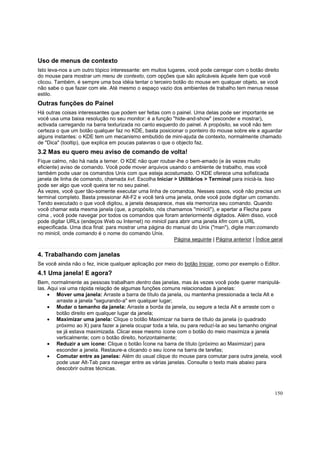 Uso de menus de contexto
Isto leva-nos a um outro tópico interessante: em muitos lugares, você pode carregar com o botão direito
do mouse para mostrar um menu de contexto, com opções que são aplicáveis àquele item que você
clicou. Também, é sempre uma boa idéia tentar o terceiro botão do mouse em qualquer objeto, se você
não sabe o que fazer com ele. Até mesmo o espaço vazio dos ambientes de trabalho tem menus nesse
estilo.

Outras funções do Painel
Há outras coisas interessantes que podem ser feitas com o painel. Uma delas pode ser importante se
você usa uma baixa resolução no seu monitor: é a função "hide-and-show" (esconder e mostrar),
activada carregando na barra texturizada no canto esquerdo do painel. A propósito, se você não tem
certeza o que um botão qualquer faz no KDE, basta posicionar o ponteiro do mouse sobre ele e aguardar
alguns instantes: o KDE tem um mecanismo embutido de mini-ajuda de contexto, normalmente chamado
de "Dica" (tooltip), que explica em poucas palavras o que o objecto faz.

3.2 Mas eu quero meu aviso de comando de volta!
Fique calmo, não há nada a temer. O KDE não quer roubar-lhe o bem-amado (e às vezes muito
eficiente) aviso de comando. Você pode mover arquivos usando o ambiente de trabalho, mas você
também pode usar os comandos Unix com que esteja acostumado. O KDE oferece uma sofisticada
janela de linha de comando, chamada kvt. Escolha Iniciar > Utilitários > Terminal para iniciá-la. Isso
pode ser algo que você queira ter no seu painel.
Às vezes, você quer tão-somente executar uma linha de comandoa. Nesses casos, você não precisa um
terminal completo. Basta pressionar Alt-F2 e você terá uma janela, onde você pode digitar um comando.
Tendo executado o que você digitou, a janela desaparece, mas ela memoriza seu comando. Quando
você chamar esta mesma janela (que, a propósito, nós chamamos "minicli"), e apertar a Flecha para
cima , você pode navegar por todos os comandos que foram anteriormente digitados. Além disso, você
pode digitar URLs (endeços Web ou Internet) no minicli para abrir uma janela kfm com a URL
especificada. Uma dica final: para mostrar uma página do manual do Unix ("man"), digite man:comando
no minicli, onde comando é o nome do comando Unix.
Página seguinte | Página anterior | Índice geral

4. Trabalhando com janelas
Se você ainda não o fez, inicie qualquer aplicação por meio do botão Iniciar, como por exemplo o Editor.

4.1 Uma janela! E agora?
Bem, normalmente as pessoas trabalham dentro das janelas, mas às vezes você pode querer manipulálas. Aqui vai uma rápida relação de algumas funções comuns relacionadas à janelas:
• Mover uma janela: Arraste a barra de título da janela, ou mantenha pressionada a tecla Alt e
arraste a janela "segurando-a" em qualquer lugar;
• Mudar o tamanho da janela: Arraste a borda da janela, ou segure a tecla Alt e arraste com o
botão direito em qualquer lugar da janela;
• Maximizar uma janela: Clique o botão Maximizar na barra de título da janela (o quadrado
próximo ao X) para fazer a janela ocupar toda a tela, ou para reduzí-la ao seu tamanho original
se já estava maximizada. Clicar esse mesmo ícone com o botão do meio maximiza a janela
verticalmente; com o botão direito, horizontalmente;
• Reduzir a um ícone: Clique o botão Ícone na barra de título (próximo ao Maximizar) para
esconder a janela. Restaure-a clicando o seu ícone na barra de tarefas;
• Comutar entre as janelas: Além do usual clique do mouse para comutar para outra janela, você
pode usar Alt-Tab para navegar entre as várias janelas. Consulte o texto mais abaixo para
descobrir outras técnicas.

150

 