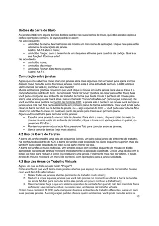 Botões da barra de título
As janelas KDE tem alguns bonitos botões padrão nas suas barras de título, que dão acesso rápido à
certas operações comuns. O layout padrão é assim:
No lado esquerdo:
• um botão de menu. Normalmente ele mostra um mini-ícone da aplicação. Clique nele para obter
um menu de operações de janela.
Atalho: Alt-F3 abre o menu;
• um botão Pregar, com o desenho de um daqueles alfinetes para quadros de cortiça. Qual é a
sua função? Continue a ler!
No lado direito:
• um botão Ícone;
• um botão Maximizar;
• um botão Fechar. Este fecha a janela.
Atalho: Alt-F4 .

Comutação entre janelas
Agora que nós sabemos como lidar com janelas abra mais algumas com o Painel, pois agora iremos
discutir como comutar entre diferentes janelas. Como esta é uma actividade comum, o KDE oferece
vários modos de fazê-lo; escolha o seu favorito!
Muitos ambientes gráficos requerem que você clique o mouse em outra janela para usá-la. Esse é o
comportamento padrão do KDE, denominado "ClickToFocus" (política de clicar para obter foco). Mas
você pode configurar seu ambiente de trabalho de forma que basta mover o ponteiro do mouse para
sobre uma janela que ela ficará ativa. Isso é chamado "FocusFollowMouse" (foco segue o mouse). Se
você escolhe essa política no Centro de Controle KDE, a janela sob o ponteiro do mouse será sempre a
janela ativa. Ela não fica necessariamente em primeiro plano de forma automática, mas você ainda pode
clicar na barra de título ou na borda da janela, ou -- algo especial do KDE -- você pode usar a tecla Alt e
clicar com o botão do meio em qualquer ponto da janela para trazê-la ao primeiro plano.
Alguns outros métodos para comutar entre janelas:
• Escolha uma janela do menu Lista de Janelas. Para abrir o menu, clique o botão do meio do
mouse na área vazia do ambiente de trabalho; clique o ícone com várias janelas no painel; ou
pressione Ctrl-Esc ;
• Mantenha pressionada a tecla Alt e pressione Tab para comutar entre as janelas;
• Use a barra de tarefas (veja mais abaixo).

4.2 Uso da Barra de Tarefas
A barra de tarefas mostra uma lista de pequenos ícones, um para cada janela do ambiente de trabalho.
Na configuração padrão do KDE a barra de tarefas está localizada no canto esquerdo superior, mas ela
também pode estar localizada no topo ou na parte inferior da tela.
A barra de tarefas é muito poderosa. Um simples clique com o botão esquerdo do mouse no botão
apropriado da barra de tarefas mostrará imediatamente a aplicação escolhida. Clique uma opção com o
botão do meio para reduzir a ícone (ou restaurar) uma janela. Finalmente mas não por último, o botão
direito do mouse mostrará um menu de contexto, com operações para a janela solicitada.

4.3 Uso das Áreas de Trabalho Virtuais
Agora, do que se trata aquele botão "Pregar"?
Pode acontecer que você tenha mais janelas abertas que espaço no seu ambiente de trabalho. Nesse
caso você tem três alternativas:
1. Deixar todas as janelas abertas (ambiente de trabalho muito cheio);
2. Reduzir a ícone aquelas janelas que você não precisa no momento e utilizar a barra de tarefas
ou ainda Alt-Tab para comutar entre elas (ainda um pouco confuso e trabalhoso);
3. Recomendado: faça o que um sistema operativo de verdade faz quando não tem memória física
suficiente: use memória virtual, ou neste caso, ambientes de trabalho virtuais.
O item 3 é o caminho! O KDE pode manipular diversos ambientes de trabalho diferentes, cada um com
suas próprias janelas. A configuração padrão oferece quatro ambientes. Você pode comutar entre os
151

 