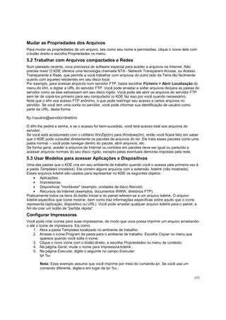 Mudar as Propriedades dos Arquivos
Para mudar as propriedades de um arquivo, tais como seu nome e permissões, clique o ícone dele com
o botão direito e escolha Propriedades no menu.

5.2 Trabalhar com Arquivos compactados e Redes
Num passado recente, voce precisava de software especial para aceder a arquivos na Internet. Não
precisa mais! O KDE oferece uma tecnologia chamada NTA - Network Transparent Access, ou Acesso
Transparente à Rede, que permite a você trabalhar com arquivos do outro lado da Terra tão facilmente
quanto com aqueles residentes em seu disco local.
Por exemplo, para acessar arquivos num servidor FTP, basta secolher Ficheiro > Abrir Localização do
menu do kfm, e digitar a URL do servidor FTP. Você pode arrastar e soltar arquivos de/para as pastas do
servidor como se elas estivessem em seu disco rígido. Você pode até abrir os arquivos do servidor FTP
sem ter de copiá-los primeiro para seu computador (o KDE faz isso por você quando necessário).
Note que o kfm usa acesso FTP anônimo, o que pode restringir seu acesso a certos arquivos no
servidor. Se você tem uma conta no servidor, você pode informar sua identificação de usuário como
parte da URL, desta forma:
ftp://usuário@servidor/diretório
O kfm lhe pedirá a senha, e se o acesso for bem-sucedido, você terá acesso total aos arquivos do
servidor.
Se você está acostumado com o utilitário WinZip(tm) para Windows(tm), então você ficará feliz em saber
que o KDE pode consultar diretamente os pacotes de arquivos do tar. Ele trata esses pacotes como uma
pasta normal -- você pode navegar dentro do pacote, abrir arquivos, etc.
De forma geral, aceder a arquivos da Internet ou contidos em pacotes deve ser igual ou parecido a
acessar arquivos normais do seu disco rígido, excepto pelas eventuais demoras impostas pela rede.

5.3 Usar Modelos para acessar Aplicações e Dispositivos
Uma das pastas que o KDE cria em seu ambiente de trabalho quando você o acessa pela primeira vez é
a pasta Templates (modelos). Ela contém alguns arquivos com a extensão .kdelnk (não mostrada).
Esses arquivos kdelnk são usados para representar no KDE os seguintes objetos:
• Aplicações;
• Impressoras;
• Dispositivos "montáveis" (exemplo: unidades de disco flexível);
• Recursos da Internet (exemplos: documentos WWW, diretórios FTP).
Praticamente todos os itens do botão Iniciar e do painel referem-se a um arquivo kdelnk. O arquivo
kdelnk especifica que ícone mostrar, bem como traz informações específicas sobre aquilo que o ícone
representa (aplicação, dispositivo ou URL). Você pode arrastar qualquer arquivo kdelnk para o painel, a
fim de criar um botão de "partida rápida".

Configurar Impressoras
Você pode criar ícones para suas impressoras, de modo que voce possa imprimir um arquivo arrastandoo até o ícone da impressora. Eis como:
1. Abra a pasta Templates localizado no ambiente de trabalho;
2. Arraste o ícone Program da pasta para o ambiente de trabalho. Escolha Copiar no menu que
aparece quando você solta o ícone;
3. Clique o novo ícone com o botão direito, e escolha Propriedades no menu de contexto;
4. Na página Geral, mude o nome para Impressora.kdelnk ;
5. Na página Executar, digite o seguinte no campo Executar:
lpr %u
Nota: Esse exemplo assume que você imprime por meio do comando lpr. Se você usa um
comando diferente, digite-o em lugar de lpr %u ;
153

 