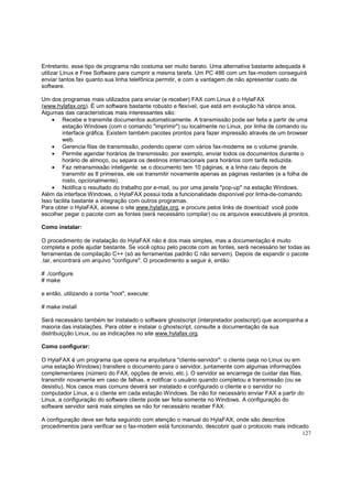 Entretanto, esse tipo de programa não costuma ser muito barato. Uma alternativa bastante adequada é
utilizar Linux e Free Software para cumprir a mesma tarefa. Um PC 486 com um fax-modem conseguirá
enviar tantos fax quanto sua linha telefônica permitir, e com a vantagem de não apresentar custo de
software.
Um dos programas mais utilizados para enviar (e receber) FAX com Linux é o HylaFAX
(www.hylafax.org). É um software bastante robusto e flexível, que está em evolução há vários anos.
Algumas das características mais interessantes são:
• Recebe e transmite documentos automaticamente. A transmissão pode ser feita a partir de uma
estação Windows (com o comando "imprimir") ou localmente no Linux, por linha de comando ou
interface gráfica. Existem também pacotes prontos para fazer impressão através de um browser
web.
• Gerencia filas de transmissão, podendo operar com vários fax-modems se o volume grande.
• Permite agendar horários de transmissão: por exemplo, enviar todos os documentos durante o
horário de almoço, ou separa os destinos internacionais para horários com tarifa reduzida.
• Faz retransmissão inteligente: se o documento tem 10 páginas, e a linha caiu depois de
transmitir as 8 primeiras, ele vai transmitir novamente apenas as páginas restantes (e a folha de
rosto, opcionalmente).
• Notifica o resultado do trabalho por e-mail, ou por uma janela "pop-up" na estação Windows.
Além da interface Windows, o HylaFAX possui toda a funcionalidade disponível por linha-de-comando.
Isso facilita bastante a integração com outros programas.
Para obter o HylaFAX, acesse o site www.hylafax.org, e procure pelos links de download: você pode
escolher pegar o pacote com as fontes (será necessário compilar) ou os arquivos executáveis já prontos.
Como instalar:
O procedimento de instalação do HylaFAX não é dos mais simples, mas a documentação é muito
completa e pode ajudar bastante. Se você optou pelo pacote com as fontes, será necessário ter todas as
ferramentas de compilação C++ (só as ferramentas padrão C não servem). Depois de expandir o pacote
.tar, encontrará um arquivo "configure". O procedimento a seguir é, então:
# ./configure
# make
e então, utilizando a conta "root", execute:
# make install
Será necessário também ter instalado o software ghostscript (interpretador postscript) que acompanha a
maioria das instalações. Para obter e instalar o ghostscript, consulte a documentação da sua
distribuiçção Linux, ou as indicações no site www.hylafax.org.
Como configurar:
O HylaFAX é um programa que opera na arquitetura "cliente-servidor": o cliente (seja no Linux ou em
uma estação Windows) transfere o documento para o servidor, juntamente com algumas informações
complementares (número do FAX, opções de envio, etc.). O servidor se encarrega de cuidar das filas,
transmitir novamente em caso de falhas, e notificar o usuário quando completou a transmissão (ou se
desistiu). Nos casos mais comuns deverá ser instalado e configurado o cliente e o servidor no
computador Linux, e o cliente em cada estação Windows. Se não for necessário enviar FAX a partir do
Linux, a configuração do software cliente pode ser feita somente no Windows. A configuração do
software servidor será mais simples se não for necessário receber FAX.
A configuração deve ser feita seguindo com atenção o manual do HylaFAX, onde são descritos
procedimentos para verificar se o fax-modem está funcionando, descobrir qual o protocolo mais indicado
127

 