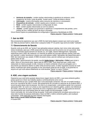 •

Ambiente de trabalho - contém opções relacionadas à aparência do ambiente, como
imagem/cor de fundo, cores de janela, "screen saver", fontes de letras e idioma;
• Informação - mostra informações sobre consumo de memória e o processador;
• Dispositivos de entrada - contém opções para o teclado e o mouse;
• Rede - contém opções relacionadas à configuração de rede;
• Som - contém opções relacionadas ao som do sistema;
• Janelas - contém opções que governam a aparência e comportamento das janelas, como
política de foco, botões da barra de título e animação.
Vá em frente! Explore as possibilidades de configuração e descubra a flexibilidade do KDE.
Página seguinte | Página anterior | Índice geral

7. Sair do KDE
Nós sinceramente esperamos que usar o KDE lhe dará tanta alegria e prazer que você nunca queira
sair. Mas se precisar fazê-lo, basta clicar o pequeno botão "X" do painel, logo acima do botão "cadeado".

7.1 Gerenciamento de Sessão
Quando você sai do KDE, ele "lembra" que aplicações estavam abertas, bem como onde cada janela
estava localizada, para que o KDE possa abrí-las todas para você da proxima vez em que entrar. Este
recurso é chamado Gerenciamento de Sessão (ou, em inglês, Session Management). Aplicações
específicas para o KDE vão restaurar a si mesmas ao estado em que elas estavam quando você saiu:
por exemplo, o editor recorda-se o arquivo que você estava a editar. Aplicações não específicas para o
KDE não memorizam seu estado. O KDE irá avisá-lo disso, para ter certeza que você grava os seus
dados antes de sair.
Para ilustrar o gerenciamento de sessão, escolha botão Iniciar > Aplicações > Editor para iniciar o
editor. Abra um documento-texto. Agora saia do KDE e volte. Você observará que o editor será
restaurado na mesma posição na tela, inclusive no mesmo ambiente virtual e já carregado com o
documento que deixamos aberto no editor antes de termos saído. O editor recordará inclusive se você
deixou mudanças sem serem gravadas no seu documento antes de sair do KDE, e irá gravá-las no
arquivo em que você estava trabalhando se você escolher 'Salvar' no menu 'Ficheiro'.
Página seguinte | Página anterior | Índice geral

8. KDE, uma viagem excitante
Esperamos que você tenha gostado dessa breve viagem dentro do KDE, e que esse ambiente gráfico
possa ajuda-lo-á a fazer seu trabalho rapida e confortavelmente como nunca.
Por favor lembre-se que o projeto KDE não é uma associação comercial, mas sim um projeto levado a
termo por voluntários de todo o mundo. Nós gostaríamos de convidá-lo a associar-se ao projecto KDE, e
tornar-se parte dessa rede de pessoas. Se você é um programador, você poderia ajudar-nos a escrever
aplicações KDE. Se você é um artista ou tem experiência com desenho gráfico, poderia criar bibliotecas
de ícones, esquemas de cores, esquemas de sons e logotipos para o KDE. Se você gosta de escrever,
nos adoraríamos que você fizesse parte de nosso projeto de documentação, o KDP.
Como você pôde ver, há muitas formas de ajudar. Você está cordialmente convidado para juntar-se a
essa rede mundial de pessoas dedicadas a fazer do KDE o melhor ambiente gráfico, para qualquer
computador. Visite www.kde.org para maiores informações.
Bem-vindo a bordo desta excitante viagem.
A Equipa KDE
Página seguinte | Página anterior | Índice geral

155

 