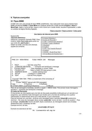 9. Tópicos avançados
9.1 Tipos MIME
O KDE vem com uma porção de tipos MIME predefinidos, mas você pode incluir seus próprios tipos
MIME escolhendo Editar > Tipos Mime em qualquer janela kfm. Então escolha Ficheiro > Novo >
MimeType, digite o nome do tipo, clique o novo ícone com o botão direito, escolha Propriedades, e edite
os campos da página Binding (ligação).
Página seguinte | Página anterior | Índice geral
Uso básico da Internet para UNIX
fevereiro/94
1)Correio Eletrônico
[1.Correio Eletronico ]
Utiliza-se o programa chamado PINE. Para
[2.Listas de Discussão ]
iniciá-lo, basta digitar pine após entrar na
[3.Talk - Comunicação interativa]
sua conta (Ex: jazz% pine ).
[4.Telnet - Login a distância]
Obtém-se então uma tela com diversas
[5.Hytelnet]
opções de comando.
[6.Gopher]
[7.FTP - File Transfer Protocol]
[ 8.Archie]
[ 9.WWW - World Wide Web ]
[ 10.Uso Básico do Sistema Unix ]

PINE 3.91 MAIN MENU

Folder: INBOX 238

Messages

? HELP
- Get help using Pine
C COMPOSE MESSAGE
- Compose and send/post a message
I FOLDER INDEX
- View messages in current folder
L FOLDER LIST
- Select a folder OR news group to view
A ADDRESS BOOK
- Update address book
S SETUP
- Configure or update Pine
Q QUIT
- Exit the Pine program
Copyright 1989-1994. PINE is a trademark of the University of
Washington.
[Folder "INBOX" opened with 238 messages]
? Help
P PrevCmd
R RelNotes
O OTHER CMDS L [ListFldrs] N NextCmd
K KBLock
Para ver as mensagens recebidas, escolha a opção I - INBOX folder. Para enviar novas mensagens,
escolha C - Compose and send/post a message.
2) Listas de Discussão
O intercâmbio de informações que uma lista de discussão possibilita é efetuado por um servidor (um
programa), que redistribui toda mensagem que recebe para uma lista de endereços de usuários
interessados no determinado tema que a lista aborda, e que a assinaram.
Para se inscrever em uma lista , envia-se uma mensagem para o servidor listserv@<subdomínio.
domínio> . No corpo da mensagem deve constar subscribe <nome da lista> <nome do usuário> . Para
se desligar, unsubscribe <nome da lista>. Após a assinatura, as mensagens devem ser enviadas
diretamente para o endereço da lista.
Exemplo de end. de lista:
usuarios@cr-df.rnp.br
Exemplo de assinatura de lista:
To: listserv@cr-df.rnp.br
156

 