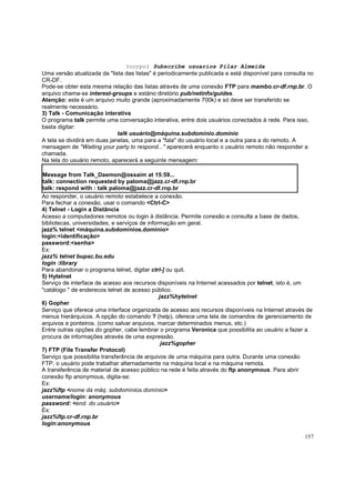 (corpo) Subscribe usuarios Pilar Almeida
Uma versão atualizada da "lista das listas" é periodicamente publicada e está disponível para consulta no
CR-DF.
Pode-se obter esta mesma relação das listas através de uma conexão FTP para mambo.cr-df.rnp.br. O
arquivo chama-se interest-groups e estáno diretório pub/netinfo/guides.
Atenção: este é um arquivo muito grande (aproximadamente 700k) e só deve ser transferido se
realmente necessário.
3) Talk - Comunicação interativa
O programa talk permite uma conversação interativa, entre dois usuários conectados à rede. Para isso,
basta digitar:
talk usuário@máquina.subdomínio.domínio
A tela se dividirá em duas janelas, uma para a "fala" do usuário local e a outra para a do remoto. A
mensagem de "Waiting your party to respond..." aparecerá enquanto o usuário remoto não responder a
chamada.
Na tela do usuário remoto, aparecerá a seguinte mensagem:
Message from Talk_Daemon@ossaim at 15:59...
talk: connection requested by paloma@jazz.cr-df.rnp.br
talk: respond with : talk paloma@jazz.cr-df.rnp.br
Ao responder, o usuário remoto estabelece a conexão.
Para fechar a conexão, usar o comando <Ctrl-C>
4) Telnet - Login a Distância
Acesso a computadores remotos ou login à distância. Permite conexão e consulta a base de dados,
bibliotecas, universidades, e serviços de informação em geral.
jazz% telnet <máquina.subdomínios.domínio>
login:<identificação>
password:<senha>
Ex:
jazz% telnet bupac.bu.edu
login :library
Para abandonar o programa telnet, digitar ctrl-] ou quit.
5) Hytelnet
Serviço de interface de acesso aos recursos disponíveis na Internet acessados por telnet, isto é, um
"catálogo " de enderecos telnet de acesso público.
jazz%hytelnet
6) Gopher
Serviço que oferece uma interface organizada de acesso aos recursos disponíveis na Internet através de
menus hierárquicos. A opção do comando ? (help), oferece uma tela de comandos de gerenciamento de
arquivos e ponteiros. (como salvar arquivos, marcar determinados menus, etc.)
Entre outras opções do gopher, cabe lembrar o programa Veronica que possibilita ao usuário a fazer a
procura de informações através de uma expressão.
jazz%gopher
7) FTP (File Transfer Protocol)
Serviço que possibilita transferência de arquivos de uma máquina para outra. Durante uma conexão
FTP, o usuário pode trabalhar alternadamente na máquina local e na máquina remota.
A transferência de material de acesso público na rede é feita através do ftp anonymous. Para abrir
conexão ftp anonymous, digita-se:
Ex:
jazz%ftp <nome da máq. subdomínios.domínio>
username/login: anonymous
password: <end. do usuário>
Ex:
jazz%ftp.cr-df.rnp.br
login:anonymous
157

 