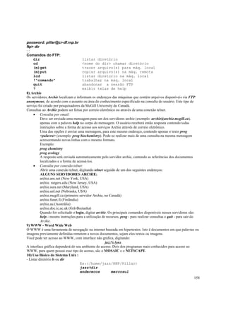 password: pillar@cr-df.rnp.br
ftp> dir
::
Comandos do FTP:
dir
listar diretório
cd
<nome do dir> chamar diretório
(m)get
trazer arquivo(s) para máq. local
(m)put
copiar arquivo(s) na máq. remota
lcd
listar diretorio na máq. local
!"comando"
trabalhar na máq. local
quit
abandonar a sessão FTP
?
exibir telas de help
8) Archie
Os servidores Archie localizam e informam os endereços das máquinas que contém arquivos disponíveis via FTP
anonymous, de acordo com o assunto ou área do conhecimento especificado na consulta do usuário. Este tipo de
serviço foi criado por pesquisadores da McGill University do Canadá.
Consultas ao Archie podem ser feitas por correio eletrônico ou através de uma conexão telnet.
• Consulta por email:
Deve ser enviada uma mensagem para um dos servidores archie (exemplo: archie@archie.mcgill.ca),
apenas com a palavra help no corpo da mensagem. O usuário receberá então resposta contendo todas
instruções sobre a forma de acesso aos serviços Archie através de correio eletrônico.
Uma das opções é enviar uma mensagem, para este mesmo endereço, contendo apenas o texto prog
<palavra> (exemplo: prog biochemistry). Pode-se realizar mais de uma consulta na mesma mensagem
acrescentando novas linhas com o mesmo formato.
Exemplo:
prog chemistry
prog ecology
A resposta será enviada automaticamente pelo servidor archie, contendo as referências dos documentos
localizados e a forma de acessá-los.
• Consulta por conexão telnet:
Abrir uma conexão telnet, digitando telnet seguido de um dos seguintes endereços:
ALGUNS SERVIDORES ARCHIE:
archie.ans.net (New York, USA)
archie. rutgers.edu (New Jersey, USA)
archie.sura.net (Maryland, USA)
archie.unl.net (Nebraska, USA)
archie.mcgill.ca (primeiro servidor Archie, no Canadá)
archie.funet.fi (Finlândia)
archie.au (Austrália)
archie.doc.ic.ac.uk (Grã-Bretanha)
Quando for solicitado o login, digitar archie. Os principais comandos disponíveis nesses servidores são:
help - mostra instruções para a utilização de recursos, prog - para realizar consultas e quit - para sair do
Archie.
9) WWW - Word Wide Web
O WWW é uma ferramenta de navegação na internet baseada em hipertextos. Isto é documentos em que palavras ou
imagens previamente definidas remetem a novos documentos, sejam eles textos ou imagens.
Você pode ter acesso ao WWW, com interface não gráfica, digitando:
jazz% lynx
A interface gráfica dependerá do seu ambiente de acesso. Dois dos programas mais conhecidos para acesso ao
WWW, para quem possui esse tipo de acesso, são o MOSAIC e o NETSCAPE.
10) Uso Básico do Sistema Unix :
- Listar diretório ls ou dir
Ex:(/home/jazz/RNP/Pillar)
jazz%dir
enderecos
mercosul
158

 
