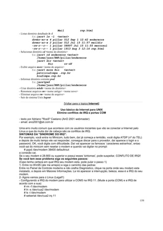 Mail
rnp.html
- Listar diretório detalhado ls -l
Ex:jazz% ls -l <enter>
drwxr-xr-x 4 pillar 512 Sep 1 12:42 enderecos
drwxr-sr-x 2 pillar 512 Jul 15 11:57 maildir
-rw-r--r-- 1 pillar 58897 Jul 15 11:55 mercosul
-rw-r--r-- 1 pillar 1913 Aug 3 12:14 rnp.html
- Selecionar diretório cd <nome do diretório>
Ex:jazz% cd enderecos <enter>
/home/jazz/RNP/pillar/enderecos
jazz% dir <enter>
Rio
cr-df
- Exibir arquivo more <nome do arquivo>
Ex:jazz% more Rio
<enter>
patricia@impa .rnp.br
bia@impa.rnp.br
- Informar diretório corrente pwd
Ex:jazz%pwd
/home/jazz/RNP/pillar/enderecos
- Criar diretório mkdir <nome do diretório>
- Renomear arquivos mv <nome antigo> <nome novo>
- Eliminar arquivo rm <nome do arquivo>
- Sair do sistema Unix logout
[Voltar para o topico Internet]
Uso básico da Internet para UNIX
Elimine conflitos de IRQ e portas COM
- texto por Adriano "RosS" Caetano (AnO 2001 webmaster)
- email: ano2001@sti.com.br
Uma erro muito comum que acontece com os usuários iniciantes que vão se conectar a Internet pelo
Linux e que da muita dor de cabeça são os conflitos de IRQ.
SINTOMAS DA "SINDROME DO IRQ":
Por exemplo, você entra no Minicom, tudo bem, daí já começa a lentidão, você digita ATDP (nº do TEL)
e depois de muito tempo ele vai responder, consegue discar para o provedor, daí aparece o login e o
password, OK, você digita com dificuldade. Daí vai aparecer os famosos `caracteres estranhos', entao
você sai do minicom sem resetar o modem e quando vai digitar no prompt:
# pppd /dev/modem 38400 defaultrout
a conexão cai.
Se o seu modem é 28.800 ou superior e possui esses 'sintomas', pode suspeitar, CONFLITO DE IRQ!!
Se você tem esse problema siga os seguintes passos:
(Caso tenha certeza em qual IRQ seu modem esta, pode pular o passo 1)
1- Entre no Win95 (ate me arrepio) e siga o caminho das pedras:
Entre no Painel de Controle modems e não orelha Diagnóstico, clique na porta onde seu modem esta
instalado, e depois em Maiores Informações. La irá aparecer a interrupção, beleza, essa é a IRQ do seu
modem.
2- Agora vamos para o Linux (Legal!!)
- Configurando a IRQ do modem para utilizar a COM3 na IRQ 11. (Mude a porta (COM) e a IRQ de
acordo com a sua)
# rm -f /dev/modem
# ln -s /dev/cua2 /dev/modem
# ls -l /dev/modem
# setserial /dev/cua2 irq 11
159

 