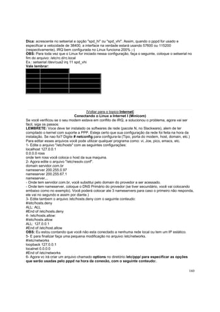 Dica: acrescente no setserial a opção "spd_hi" ou "spd_vhi". Assim, quando o pppd for usado e
especificar a velocidade de 38400, a interface na verdade estará usando 57600 ou 115200
(respectivamente). IRQ bem configurada no Linux funciona 200% ;-)
OBS: Para toda vez que o Linux for iniciado nessa configuração, faça o seguinte, coloque o setserial no
fim do arquivo: /etc/rc.d/rc.local
Ex.: setserial /dev/cua2 irq 11 spd_vhi
Vale lembrar:
DOS
Linux
COM1 /dev/cua0
/dev/ttyS0
COM2 /dev/cua1
/dev/ttyS1
COM3 /dev/cua2
/dev/ttyS2
COM4 /dev/cua3
/dev/ttyS3

[Voltar para o topico Internet]
Conectando o Linux a Internet I (Minicom)
Se você verificou se o seu modem estava em conflito de IRQ, a solucionou o problema, agora vai ser
fácil, siga os passos:
LEMBRETE: Voce deve ter instalado os softwares de rede (pacote N, no Slackware), alem de ter
compilado o kernel com suporte a PPP. Esteja certo que sua configuração da rede foi feita na hora da
instalação. Se nao foi? Digite # netconfig para configura-la (Tipo, porta do modem, host, domain, etc.)
Para editar esses arquivos você pode utilizar qualquer programa como: vi, Joe, pico, emacs, etc.
1- Edite o arquivo "/etc/hosts" com as seguintes configurações:
localhost 127.0.0.1
0.0.0.0 ross
onde tem ross você coloca o host da sua maquina.
2- Agora edite o arquivo "/etc/resolv.conf".
domain servidor.com.br
nameserver 200.255.0.97
nameserver 200.255.67.1
nameserver...
- Onde tem servidor.com.br, você substitui pelo domain do provedor a ser acessado.
- Onde tem nameserver, coloque o DNS Primário do provedor (se tiver secundário, você vai colocando
embaixo como no exemplo). Você poderá colocar ate 3 nameservers para caso o primeiro não responda,
ele vai no segundo e assim por diante.)
3- Edite tambem o arquivo /etc/hosts.deny com o seguinte conteudo:
#/etc/hosts.deny
ALL: ALL
#End of /etc/hosts.deny
4- /etc/hosts.allow:
#/etc/hosts.allow
ALL: 127.0.0.1
#End of /etc/host.allow
OBS: Eu estou contando que você não esta conectado a nenhuma rede local ou tem um IP estático.
5- E para finalizar faça uma pequena modificação no arquivo /etc/networks.
#/etc/networks
loopback 127.0.0.1
localnet 0.0.0.0
#End of /etc/networks
6- Agora vc irá criar um arquivo chamado options no diretório /etc/ppp/ para especificar as opções
que serão usadas pelo pppd na hora da conexão, com o seguinte conteudo:.
160

 