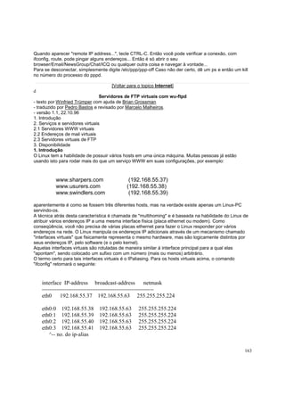 Quando aparecer "remote IP address...", tecle CTRL-C. Então você pode verificar a conexão, com
ifconfig, route, pode pingar alguns endereços... Então é só abrir o seu
browser/Email/NewsGroup/Chat/ICQ ou qualquer outra coisa e navegar à vontade...
Para se desconectar, simplesmente digite /etc/ppp/ppp-off Caso não der certo, dê um ps e então um kill
no número do processo do pppd.
[Voltar para o topico Internet]
d
Servidores de FTP virtuais com wu-ftpd
- texto por Winfried Trümper com ajuda de Brian Grossman
- traduzido por Pedro Bastos e revisado por Marcelo Malheiros.
- versão 1.1, 22.10.96
1. Introdução
2. Serviços e servidores virtuais
2.1 Servidores WWW virtuais
2.2 Endereços de mail virtuais
2.3 Servidores virtuais de FTP
3. Disponibilidade
1. Introdução
O Linux tem a habilidade de possuir vários hosts em uma única máquina. Muitas pessoas já estão
usando isto para rodar mais do que um serviço WWW em suas configurações, por exemplo:

www.sharpers.com
www.usurers.com
www.swindlers.com

(192.168.55.37)
(192.168.55.38)
(192.168.55.39)

aparentemente é como se fossem três diferentes hosts, mas na verdade existe apenas um Linux-PC
servindo-os.
A técnica atrás desta característica é chamada de "multihoming" e é baseada na habilidade do Linux de
atribuir vários endereços IP a uma mesma interface física (placa ethernet ou modem). Como
conseqüência, você não precisa de várias placas ethernet para fazer o Linux responder por vários
endereços na rede. O Linux manipula os endereços IP adicionais através de um mecanismo chamado
"interfaces virtuais" que fisicamente representa o mesmo hardware, mas são logicamente distintos por
seus endereços IP, pelo software (e o pelo kernel).
Aquelas interfaces virtuais são rotuladas de maneira similar à interface principal para a qual elas
"apontam", sendo colocado um sufixo com um número (mais ou menos) arbitrário.
O termo certo para tais interfaces virtuais é o IPaliasing. Para os hosts virtuais acima, o comando
"ifconfig" retornará o seguinte:

interface IP-address broadcast-address
netmask
-----------------------------------------------------------eth0 192.168.55.37 192.168.55.63 255.255.255.224
eth0:0 192.168.55.38
eth0:1 192.168.55.39
eth0:2 192.168.55.40
eth0:3 192.168.55.41
^-- no. do ip-alias

192.168.55.63
192.168.55.63
192.168.55.63
192.168.55.63

255.255.255.224
255.255.255.224
255.255.255.224
255.255.255.224

163

 