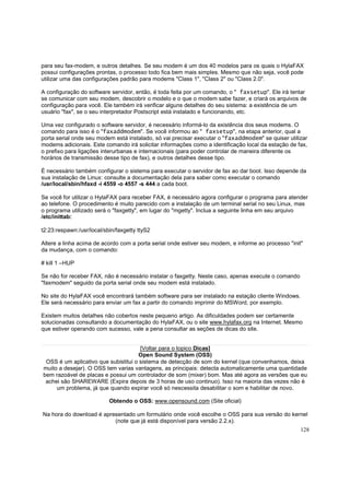 para seu fax-modem, e outros detalhes. Se seu modem é um dos 40 modelos para os quais o HylaFAX
possui configurações prontas, o processo todo fica bem mais simples. Mesmo que não seja, você pode
utilizar uma das configurações padrão para modems "Class 1", "Class 2" ou "Class 2.0".
A configuração do software servidor, então, é toda feita por um comando, o " faxsetup". Ele irá tentar
se comunicar com seu modem, descobrir o modelo e o que o modem sabe fazer, e criará os arquivos de
configuração para você. Ele também irá verificar alguns detalhes do seu sistema: a existência de um
usuário "fax", se o seu interpretador Postscript está instalado e funcionando, etc.
Uma vez configurado o software servidor, é necessário informá-lo da existência dos seus modems. O
comando para isso é o "faxaddmodem". Se você informou ao " faxsetup", na etapa anterior, qual a
porta serial onde seu modem está instalado, só vai precisar executar o "faxaddmodem" se quiser utilizar
modems adicionais. Este comando irá solicitar informações como a identificação local da estação de fax,
o prefixo para ligações interurbanas e internacionais (para poder controlar de maneira diferente os
horários de transmissão desse tipo de fax), e outros detalhes desse tipo.
É necessário também configurar o sistema para executar o servidor de fax ao dar boot. Isso depende da
sua instalação de Linux: consulte a documentação dela para saber como executar o comando
/usr/local/sbin/hfaxd -i 4559 -o 4557 -s 444 a cada boot.
Se você for utilizar o HylaFAX para receber FAX, é necessário agora configurar o programa para atender
ao telefone. O procedimento é muito parecido com a instalação de um terminal serial no seu Linux, mas
o programa utilizado será o "faxgetty", em lugar do "mgetty". Inclua a seguinte linha em seu arquivo
/etc/inittab:
t2:23:respawn:/usr/local/sbin/faxgetty ttyS2
Altere a linha acima de acordo com a porta serial onde estiver seu modem, e informe ao processo "init"
da mudança, com o comando:
# kill 1 –HUP
Se não for receber FAX, não é necessário instalar o faxgetty. Neste caso, apenas execute o comando
"faxmodem" seguido da porta serial onde seu modem está instalado.
No site do HylaFAX você encontrará também software para ser instalado na estação cliente Windows.
Ele será necessário para enviar um fax a partir do comando imprimir do MSWord, por exemplo.
Existem muitos detalhes não cobertos neste pequeno artigo. As dificuldades podem ser certamente
solucionadas consultando a documentação do HylaFAX, ou o site www.hylafax.org na Internet. Mesmo
que estiver operando com sucesso, vale a pena consultar as seções de dicas do site.
[Voltar para o topico Dicas]
Open Sound System (OSS)
OSS é um aplicativo que subistitui o sistema de detecção de som do kernel (que convenhamos, deixa
muito a desejar). O OSS tem varias vantagens, as principais: detecta automaticamente uma quantidade
bem razoável de placas e possui um controlador de som (mixer) bom. Mas até agora as versões que eu
achei são SHAREWARE (Expira depois de 3 horas de uso continuo). Isso na maioria das vezes não é
um problema, já que quando expirar você só nescessita desabilitar o som e habilitar de novo.
Obtendo o OSS: www.opensound.com (Site oficial)
Na hora do download é apresentado um formulário onde você escolhe o OSS para sua versão do kernel
(note que já está disponível para versão 2.2.x).
128

 