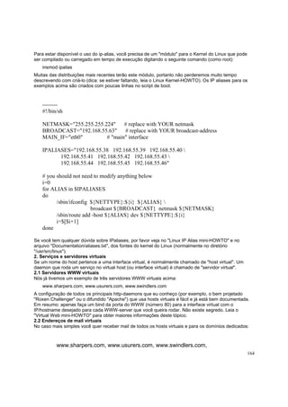 Para estar disponível o uso do ip-alias, você precisa de um "módulo" para o Kernel do Linux que pode
ser compilado ou carregado em tempo de execução digitando o seguinte comando (como root):
insmod ipalias
Muitas das distribuições mais recentes terão este módulo, portanto não perderemos muito tempo
descrevendo com criá-lo (dica: se estiver faltando, leia o Linux Kernel-HOWTO). Os IP aliases para os
exemplos acima são criados com poucas linhas no script de boot.

-------#!/bin/sh
NETMASK="255.255.255.224" # replace with YOUR netmask
BROADCAST="192.168.55.63"
# replace with YOUR broadcast-address
MAIN_IF="eth0"
# "main" interface
IPALIASES="192.168.55.38 192.168.55.39 192.168.55.40 
192.168.55.41 192.168.55.42 192.168.55.43 
192.168.55.44 192.168.55.45 192.168.55.46"
# you should not need to modify anything below
i=0
for ALIAS in $IPALIASES
do
/sbin/ifconfig ${NETTYPE}:${i} ${ALIAS} 
broadcast ${BROADCAST} netmask ${NETMASK}
/sbin/route add -host ${ALIAS} dev ${NETTYPE}:${i}
i=$[$i+1]
done
Se você tem qualquer dúvida sobre IPaliases, por favor veja no "Linux IP Alias mini-HOWTO" e no
arquivo "Documentation/aliases.txt", dos fontes do kernel do Linux (normalmente no diretório
"/usr/src/linux").
2. Serviços e servidores virtuais
Se um nome do host pertence a uma interface virtual, é normalmente chamado de "host virtual". Um
daemon que roda um serviço no virtual host (ou interface virtual) é chamado de "servidor virtual".
2.1 Servidores WWW virtuais
Nós já tivemos um exemplo de três servidores WWW virtuais acima:
www.sharpers.com, www.usurers.com, www.swindlers.com
A configuração de todos os principais http-daemons que eu conheço (por exemplo, o bem projetado
"Roxen Challenger" ou o difundido "Apache") que usa hosts virtuais é fácil e já está bem documentada.
Em resumo: apenas faça um bind da porta do WWW (número 80) para a interface virtual com o
IP/hostname desejado para cada WWW-server que você queira rodar. Não existe segredo. Leia o
"Virtual Web mini-HOWTO" para obter maiores informações deste tópico.
2.2 Endereços de mail virtuais
No caso mais simples você quer receber mail de todos os hosts virtuais e para os domínios dedicados:

www.sharpers.com, www.usurers.com, www.swindlers.com,
164

 