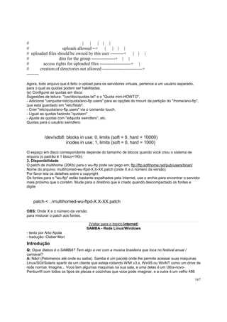 #
| |
| | |
#
uploads allowed --+
|
| | |
# uploaded files should be owned by this user ---------+
| | |
#
dito for the group ----------------+ | |
#
access rights for uploaded files ---------------------+ |
#
creation of directories not allowed ---------------------------+
-------Agora, todo arquivo que é feito o upload para os servidores virtuais, pertence a um usuário separado,
para o qual as quotas podem ser habilitadas.
(e) Configurei as quotas em disco
Sugestões de leitura: "/usr/doc/quotas.txt" e o "Quota mini-HOWTO".
- Adicionei "usrquota=/etc/quota/ano-ftp.users" para as opções do mount da partição do "/home/ano-ftp",
que está guardado em "/etc/fstab".
- Criei "/etc/quota/ano-ftp.users" via o comando touch.
- Liguei as quotas fazendo "quotaon"
- Ajuste as quotas com "edquota swindlers", etc.
Quotas para o usuário swindlers:

/dev/sdb8: blocks in use: 0, limits (soft = 0, hard = 10000)
inodes in use: 1, limits (soft = 0, hard = 1000)
O espaço em disco correspondente depende do tamanho de blocos quando você criou o sistema de
arquivo (o padrão é 1 bloco=1Kb).
3. Disponibilidade
O patch de multihome (20Kb) para o wu-ftp pode ser pego em: ftp://ftp.softhome.net/pub/users/brian/
Nome do arquivo: multihomed-wu-ftpd-X.X-XX.patch (onde X e o número da versão)
Por favor leia os detalhes sobre o copyright.
Os fontes para o "wu-ftp" estão bastante espalhados pela Internet, use o archie para encontrar o servidor
mais próximo que o contém. Mude para o diretório que é criado quando descompactado os fontes e
digite

patch < ../multihomed-wu-ftpd-X.X-XX.patch
OBS: Onde X e o número da versão.
para misturar o patch aos fontes.
[Voltar para o topico Internet]
SAMBA - Rede Linux/Windows
- texto por Arto Apola
- tradução: Cleber Mori

Introdução
Q: Oque diabos é o SAMBA? Tem algo a ver com a musica brasileira que toca no festival anual /
carnaval?
A: Não! (Pelomenos até onde eu saiba). Samba é um pacote onde lhe permite acessar suas maquinas
Linux/SGI/Solaris apartir de um cliente que esteja rodando WfW v3.x, Win95 ou WinNT como um drive de
rede normal. Imagine... Voce tem algumas maquinas na sua sala, e uma delas é um Ultra-novoPentiumII com todos os tipos de placas e coizinhas que voce pode imaginar, e a outra é um velho 486
167

 
