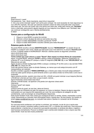 [global]
guest account = guest
null passwords = yes ; Muito importante, essa linha é requerida!
4. Crie uma comta chamada "guest" sem senha para começar. Se você necessitar de mais segurança na
sua LAN (Por exemplo, não quer que pessoas acessem coisas da rede) você pode setar uma senha
para esse user. Se voce nao quiser usar uma senha com esse user, então pelo menos use "/bin/false"
como o shell dele, para prevenir alguém logando em sua maquina Linux (Mesmo com "/bin/false" eles
vao continuar conseguindo usar o Samba perfeitamente)
É ISSO!

Vamos para a configuração do Win95
1.
2.
3.
4.

Clique no ícone REDE no painel de controle
Adicione o driver da placa de rede se você ainda nao o fez.
Clique no botão ADICIONAR e escolha o protocolo TCP/IP
Clique no botão ADICIONAR e escolha Clientes para redes Microsoft

Estamos perto do fim!!
Na janela REDE escolha a divisao IDENTIFICAÇÃO. Escreva "WORKGROUP" na cessão Grupo de
trabalho ou qualquer outro nome, desde que seja igual a que voce adicionou no arquivo /etc/smb.conf
no linux. O padrão setado é WORKGROUP. Reinicie o Samba usando os seguintes comandos:
/etc/rc.d/init.d/smb stop
/etc/rc.d/init.d/smb start
Tenha certeza que você colocou o nome "Spock" (Sem aspas) na divisao Nome do computador.
Agora, na janela REDE, selecione TCP/IP e aperte o botão propriedades. Selecione "Especificar um
endereço IP" e em Endereço IP coloque o nosso IP imaginário (192.168.1.2), e use "255.255.255.0" em
Máscara de sub-rede.
Agora vá para a divisão Configuração WINS e coloque o endereço IP do Kirk como o seu servidor WINS
(192.168.1.1). Clique em OK.
Você não preciza colocar nada na divisão Gateway, ao menos que você esteja brincando com IP
masquerading, por exemplo.
Escolha a divisão Ligações e TENHA CERTEZA que o Cliente para redes microsoft esteja abilitado!!!
Você nao sabe quanto tempo eu perdi tentando achar o que estava errado na minha rede e como isso é
frustrante!
Agora estamos prontos. quando voce clicar em OK, o Win95 vai querer reiniciar a sua maquina (Normal,
o Win95 tem uma tara por isso.) Bom, ja que é assim, reinicie...
Agora finalmente vamos testar esse treco!
Quando o Win95 bootar, vai aparecer uma janela com algumas coisas assim:
Username:
Coloque "guest" sem aspas
Password:
Coloque senha do guest, se nao tiver, deixe em branco.
Depois clique em Ambiente de rede (Vai aparecer um ícone no desktop). Depois de alguns segundos
você podera ver sua maquina Kirk esperando por você. Se voce configurou as setagens da rede
corretamente, você vai enxergar as compartilhações disponíveis.
Está pronto! Existem muito mais coisas que consegue-se fazer no samba, shares, impressões e outras
coisas. Brevemente eu colocarei mais informações sobre o samba aqui. Se tiver pressa, me mande um
email (cleber.mori@mail-me.com), ou consulte mais sobre o Samba e o comando net do Windows.

Tira-teimas:
Se você esta tendo problemas com senhas no windows, por exemplo, se ele diz que a senha esta
errada, isto é porque o windows codifica a senha para o NT, e o Samba não aceita isso. Para solucionar
esse problema, o samba traz um arquivinho que quando executado no windows ele altera o registry e
tudo funciona normalmente. Procure no diretorio qual o samba está instalado e leia o arquivo que fala
sobre Win95. Você nao terá muitos problemas!
169

 