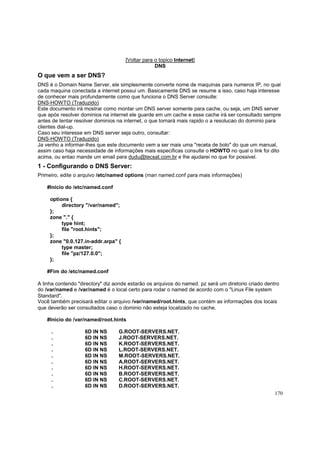 [Voltar para o topico Internet]
DNS

O que vem a ser DNS?
DNS é o Domain Name Server, ele simplesmente converte nome de maquinas para numeros IP, no qual
cada maquina conectada a internet possui um. Basicamente DNS se resume a isso, caso haja interesse
de conhecer mais profundamente como que funciona o DNS Server consulte:
DNS-HOWTO (Traduzido)
Este documento irá mostrar como montar um DNS server somente para cache, ou seja, um DNS server
que após resolver dominios na internet ele guarde em um cache e esse cache irá ser consultado sempre
antes de tentar resolver dominios na internet, o que tornará mais rapido o a resolucao do dominio para
clientes dial-up.
Caso seu interesse em DNS server seja outro, consultar:
DNS-HOWTO (Traduzido)
Ja venho a informar-lhes que este documento vem a ser mais uma "receta de bolo" do que um manual,
assim caso haja necessidade de informações mais especificas consulte o HOWTO no qual o link foi dito
acima, ou entao mande um email para dudu@tecsat.com.br e lhe ajudarei no que for possivel.

1 - Configurando o DNS Server:
Primeiro, edite o arquivo /etc/named options (man named.conf para mais informações)
#Inicio do /etc/named.conf
options {
directory "/var/named";
};
zone "." {
type hint;
file "root.hints";
};
zone "0.0.127.in-addr.arpa" {
type master;
file "pz/127.0.0";
};
#Fim do /etc/named.conf
A linha contendo "directory" diz aonde estarão os arquivos do named. pz será um diretorio criado dentro
do /var/named e /var/named é o local certo para rodar o named de acordo com o "Linux File system
Standard".
Você também precisará editar o arquivo /var/named/root.hints, que contém as informações dos locais
que deverão ser consultados caso o dominio não esteja localizado no cache.
#Inicio do /var/named/root.hints
.
.
.
.
.
.
.
.
.
.

6D IN NS
6D IN NS
6D IN NS
6D IN NS
6D IN NS
6D IN NS
6D IN NS
6D IN NS
6D IN NS
6D IN NS

G.ROOT-SERVERS.NET.
J.ROOT-SERVERS.NET.
K.ROOT-SERVERS.NET.
L.ROOT-SERVERS.NET.
M.ROOT-SERVERS.NET.
A.ROOT-SERVERS.NET.
H.ROOT-SERVERS.NET.
B.ROOT-SERVERS.NET.
C.ROOT-SERVERS.NET.
D.ROOT-SERVERS.NET.
170

 
