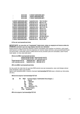.
.
.

6D IN NS
6D IN NS
6D IN NS

E.ROOT-SERVERS.NET.
I.ROOT-SERVERS.NET.
F.ROOT-SERVERS.NET.

G.ROOT-SERVERS.NET. 5w6d16h IN A
J.ROOT-SERVERS.NET. 5w6d16h IN A
K.ROOT-SERVERS.NET. 5w6d16h IN A
L.ROOT-SERVERS.NET. 5w6d16h IN A
M.ROOT-SERVERS.NET. 5w6d16h IN A
A.ROOT-SERVERS.NET. 5w6d16h IN A
H.ROOT-SERVERS.NET. 5w6d16h IN A
B.ROOT-SERVERS.NET. 5w6d16h IN A
C.ROOT-SERVERS.NET. 5w6d16h IN A
D.ROOT-SERVERS.NET. 5w6d16h IN A
E.ROOT-SERVERS.NET. 5w6d16h IN A
I.ROOT-SERVERS.NET. 5w6d16h IN A
F.ROOT-SERVERS.NET. 5w6d16h IN A

192.112.36.4
198.41.0.10
193.0.14.129
198.32.64.12
202.12.27.33
198.41.0.4
128.63.2.53
128.9.0.107
192.33.4.12
128.8.10.90
192.203.230.10
192.36.148.17
192.5.5.241

# Fim do /var/named/root.hints
IMPORTANTE: ao voce der um "copy/paste" deste texto, todos os espaços em branco antes do
PRIMEIRO caractere que nao seja espaço deverão ser retirados!
Esses dominios são os dominios officiais a serem consultados para resolver um dominio, como quem
está fazendo um DNS Cache não tem interesse em resolver esses dominios, pois provavelmente ficará
um pouco lerdo, você pode colocar o DNS server de seu provedor para ser consultado, assim ficaria
mais rapido. no meu caso está assim:
#Inicio do MEU /var/named/root.hints
..
5d16h10m55s IN NS home.tecsat.com.br
..
5d16h10m55s IN NS nv01.netvale.com.br
home.tecsat.com.br
5w6d16h IN A 200.210.110.2
nv01.netvale.com.br
5w6d16h IN A 200.246.191.2
#Fim do MEU /var/named/root.hints
Ao meu ponto de vista mais do que dois DNS servers nao sao necessarios, caso você deseje colocar
mais servidores, está a sua escolha.
Agora você necessita editar o arquivo chamado /var/named/pz/127.0.0 (caso o diretorio pz não exista,
crie ele.)
#Inicio do arquivo /var/named/pz/127.0.0
@

1

IN

SOA ns.linux.bogus. hostmaster.linux.bogus. (
1
; Serial
8H
; Refresh
2H
; Retry
1W
; Expire
1D) ; Minimum TTL
NS
ns.linux.bogus.
PTR localhost.

#Fim do arquivo /var/named/pz/127.0.0

171

 