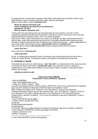 Eu pretendo fazer um documento explicativo sobre DNS, assim daria para se entender melhor o que
estão fazendo, mas por enquanto colocando esses valores já está seguro.
Agora é preciso editar o arquivo /etc/resolv.conf
#Inicio do arquivo /etc/resolv.conf
search subdominio.seu-dominio.br seu-dominio.br
nameserver 127.0.0.1
#Fim do arquivo /etc/resolv.conf
A linha search diz qual dominio deve ser procurado antes de voce conectar a um host. A linha
nameserver especifica qual DNS server você deve consultar ao resolver um dominio, como você esta
rodando DNS server local para cache, 127.0.0.1 é usado (loopback).
Para ilustrar melhor o que a linha search faz, vamos a um exemplo: Se algum cliente tenta resolver o
dominio teste, entao teste.subdominio.seu-dominio.br é consultado primeiramente, depois teste.seudominio.br e depois que tenta por teste. É estranho mas é assim que funciona... :) Agora dependendo da
sua versão de libc você precisa arrumar o /etc/nsswitch.conf OU o /etc/host.conf.
Caso voce tenha o arquivo /etc/nsswitch.conf coloque a seguinte linha dentro do arquivo:
hosts: files dns >
Caso você tenha o /etc/host.conf:
order hosts,bind
Pronto. A configuração já está feita! Venho a lhe lembrar que primeiramente este documento tem a
função de "receita de bolo". Pretendemos colocar informações mais detalhadas futuramente.

2 - Iniciando o named
Considerando que você é um cliente dial-up , digite 'ndc start' e o named deverá iniciar, caso nao exista
o comando ndc tente o path inteiro: '/usr/sbin/ndc start', caso ainda não funcione, verifique as
configurações e se o named está instalado em sua maquina. Agora é so testar a resolução de algum
dominio, por exemplo:
nslookup sunsite.unc.edu
[Voltar para o topico Internet]
Conectando o Linux a Internet II - pppsetup
- texto por Mad{}Max
- email: madmax@douranet.com.br
- código html: Adriano Caetano - RosS
O usuario que deseja conectar a internet usando o PPPSETUP, deve ler as caracteristicas de instalacao.
Este manual foi testado em Slackware e Red Hat. Editor recomendado: mcedit
OBS: Verifiquei que depois de ter instalado o Linux Slackware 3.5 o ppp-go nao funcionava ...
simplesmente quando digitava ppp-go nao acontecia nada... bom, fiz o sequinte... Peguei o cd-rom do
Linux Slackware 3.2 e copiei o ppp.tgz dele para o Linux Slackware 3.5, fiz novamente todas as
configuracoes e resolveu o problema... Ai vai a dica de instalacao do ppp.tgz do Slackware 3.2 para o
Slackware 3.5
- Faça o download do ppp.tgz AQUI.
1) Copie o arquivo ppp.tgz para a raiz:
cp ppp.tgz /
2) Agora basta descompactar:
tar zxpvf ppp.tgz
3) Prontinho, agora e so digitar pppsetup e configurar novamente o ppp que vai resolver o problema.
- Para configurar o PPPSETUP, primeiro deve logar como ROOT.
1) Digite no prompt do Linux
madmax:~# pppsetup
------------------------------------------------------------------------2) msg: Press [ENTER] to continue with pppsetup.
172

 