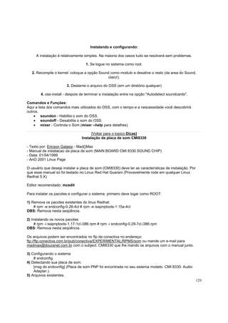 Instalando e configurando:
A instalação é relativamente simples. Na maioria dos casos tudo se resolverá sem problemas.
1. Se logue no sistema como root.
2. Recompile o kernel: coloque a opção Sound como modulo e desative o resto (da area do Sound,
claro!).
3. Destarrei o arquivo do OSS (em um diretório qualquer)
4. oss-install - despois de terminar a instalação entre na opção "Autodetect soundcards".
Comandos e Funções:
Aqui a lista dos comandos mais utilizados do OSS, com o tempo e a nescessidade você descobrirá
outros.
• soundon - Habilita o som do OSS.
• soundoff - Desabilita o som do OSS.
• mixer - Controla o Som (mixer --help para detalhes)
[Voltar para o topico Dicas]
Instalação da placa de som CMI8330
- Texto por: Ericson Galassi - Mad{}Max
- Manual de instalacao da placa de som (MAIN BOARD CMI 8330 SOUND CHIP)
- Data: 01/04/1999
- AnO 2001 Linux Page
O usuário que deseja instalar a placa de som (CMI8330) deve ler as características de instalação. Por
que esse manual só foi testado no Linux Red Hat Guarani (Provavelmente rode em qualquer Linux
Redhat 5.X)
Editor recomendado: mcedit
Para instalar os pacotes e configurar o sistema, primeiro deve logar como ROOT.
1) Remova os pacotes existentes do linux Redhat:
# rpm -e sndconfig-0.28-4cl # rpm -e isapnptools-1.15a-4cl
OBS: Remova nesta seqüência.
2) Instalando os novos pacotes
# rpm -i isapnptools-1.17-1cl.i386.rpm # rpm -i sndconfig-0.29-7cl.i386.rpm
OBS: Remova nesta seqüência.
Os arquivos podem ser encontrados no ftp da conectiva no endereço:
ftp://ftp.conectiva.com.br/pub/conectiva/EXPERIMENTAL/RPMS/som ou mande um e-mail para
madmax@douranet.com.br com o subject: CMI8330 que lhe mando os arquivos com o manual junto.
3) Configurando o sistema
# sndconfig
4) Detectando sua placa de som.
[msg do sndconfig] (Placa de som PNP foi encontrada no seu sistema modelo: CMI 8330: Audio
Adapter.)
5) Arquivos existentes.
129

 