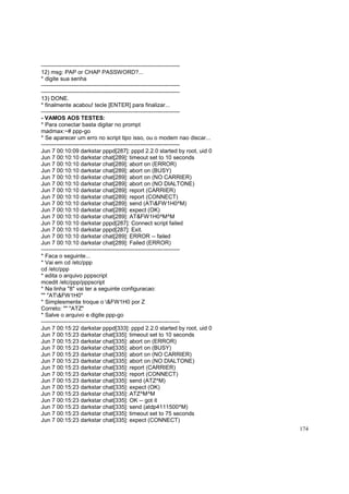 ------------------------------------------------------------------------12) msg: PAP or CHAP PASSWORD?...
* digite sua senha
------------------------------------------------------------------------------------------------------------------------------------------------13) DONE.
* finalmente acabou! tecle [ENTER] para finalizar...
------------------------------------------------------------------------- VAMOS AOS TESTES:
* Para conectar basta digitar no prompt
madmax:~# ppp-go
* Se aparecer um erro no script tipo isso, ou o modem nao discar...
------------------------------------------------------------------------Jun 7 00:10:09 darkstar pppd[287]: pppd 2.2.0 started by root, uid 0
Jun 7 00:10:10 darkstar chat[289]: timeout set to 10 seconds
Jun 7 00:10:10 darkstar chat[289]: abort on (ERROR)
Jun 7 00:10:10 darkstar chat[289]: abort on (BUSY)
Jun 7 00:10:10 darkstar chat[289]: abort on (NO CARRIER)
Jun 7 00:10:10 darkstar chat[289]: abort on (NO DIALTONE)
Jun 7 00:10:10 darkstar chat[289]: report (CARRIER)
Jun 7 00:10:10 darkstar chat[289]: report (CONNECT)
Jun 7 00:10:10 darkstar chat[289]: send (AT&FW1H0^M)
Jun 7 00:10:10 darkstar chat[289]: expect (OK)
Jun 7 00:10:10 darkstar chat[289]: AT&FW1H0^M^M
Jun 7 00:10:10 darkstar pppd[287]: Connect script failed
Jun 7 00:10:10 darkstar pppd[287]: Exit.
Jun 7 00:10:10 darkstar chat[289]: ERROR -- failed
Jun 7 00:10:10 darkstar chat[289]: Failed (ERROR)
------------------------------------------------------------------------* Faca o seguinte...
* Vai em cd /etc/ppp
cd /etc/ppp
* edita o arquivo pppscript
mcedit /etc/ppp/pppscript
* Na linha "8" vai ter a seguinte configuracao:
"" "AT&FW1H0"
* Simplesmente troque o &FW1H0 por Z
Correto: "" "ATZ"
* Salve o arquivo e digite ppp-go
------------------------------------------------------------------------Jun 7 00:15:22 darkstar pppd[333]: pppd 2.2.0 started by root, uid 0
Jun 7 00:15:23 darkstar chat[335]: timeout set to 10 seconds
Jun 7 00:15:23 darkstar chat[335]: abort on (ERROR)
Jun 7 00:15:23 darkstar chat[335]: abort on (BUSY)
Jun 7 00:15:23 darkstar chat[335]: abort on (NO CARRIER)
Jun 7 00:15:23 darkstar chat[335]: abort on (NO DIALTONE)
Jun 7 00:15:23 darkstar chat[335]: report (CARRIER)
Jun 7 00:15:23 darkstar chat[335]: report (CONNECT)
Jun 7 00:15:23 darkstar chat[335]: send (ATZ^M)
Jun 7 00:15:23 darkstar chat[335]: expect (OK)
Jun 7 00:15:23 darkstar chat[335]: ATZ^M^M
Jun 7 00:15:23 darkstar chat[335]: OK -- got it
Jun 7 00:15:23 darkstar chat[335]: send (atdp4111500^M)
Jun 7 00:15:23 darkstar chat[335]: timeout set to 75 seconds
Jun 7 00:15:23 darkstar chat[335]: expect (CONNECT)
174

 