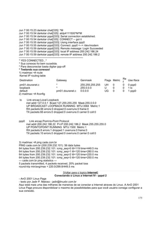 Jun 7 00:15:23 darkstar chat[335]: ^M
Jun 7 00:15:54 darkstar chat[335]: atdp4111500^M^M
Jun 7 00:15:54 darkstar pppd[333]: Serial connection established.
Jun 7 00:15:54 darkstar chat[335]: CONNECT -- got it
Jun 7 00:15:55 darkstar pppd[333]: Using interface ppp0
Jun 7 00:15:55 darkstar pppd[333]: Connect: ppp0 <--> /dev/modem
Jun 7 00:15:59 darkstar pppd[333]: Remote message: Login Succeeded
Jun 7 00:15:59 darkstar pppd[333]: local IP address 200.242.186.24
Jun 7 00:15:59 darkstar pppd[333]: remote IP address 200.242.186.2
------------------------------------------------------------------------* YES CONNECTED...*
* Sua conexao foi bem sucedida.
* Para desconectar basta digitar ppp-off
* Testando sua conexao!
1) madmax:~# route
Kernel IP routing table
Destination

Gateway

Genmask

Flags Metric

pm01.douranet.c
loopback
default
2) madmax:~# ifconfig

*
*
pm01.douranet.c

255.255.255.255
255.0.0.0
0.0.0.0

UH
U
UG

lo

Use Iface
0 ppp0
1 lo
1 ppp0

Link encap:Local Loopback
inet addr:127.0.0.1 Bcast:127.255.255.255 Mask:255.0.0.0
UP BROADCAST LOOPBACK RUNNING MTU:3584 Metric:1
RX packets:66 errors:0 dropped:0 overruns:0 frame:0
TX packets:66 errors:0 dropped:0 overruns:0 carrier:0 coll:0

ppp0

0
0
0

Re
f
0
0
0

Link encap:Point-to-Point Protocol
inet addr:200.242.186.22 P-t-P:200.242.186.2 Mask:255.255.255.0
UP POINTOPOINT RUNNING MTU:1500 Metric:1
RX packets:8 errors:1 dropped:1 overruns:0 frame:0
TX packets:10 errors:0 dropped:0 overruns:0 carrier:0 coll:0

3) madmax:~# ping cade.com.br
PING cade.com.br (200.239.232.101): 56 data bytes
64 bytes from 200.239.232.101: icmp_seq=0 ttl=119 time=449.5 ms
64 bytes from 200.239.232.101: icmp_seq=1 ttl=120 time=280.0 ms
64 bytes from 200.239.232.101: icmp_seq=2 ttl=120 time=220.0 ms
64 bytes from 200.239.232.101: icmp_seq=3 ttl=120 time=250.0 ms
--- cade.com.br ping statistics --5 packets transmitted, 4 packets received, 20% packet loss
round-trip min/avg/max = 220.0/299.8/449.5 ms
[Voltar para o topico Internet]
Conectando o Linux a Internet IV - pppd 2
- AnO 2001 Linux Page
- texto por Jadir P. Matoso - jadir@linuxbr.com.br
Aqui está mais uma das milhares de maneiras de se conectar a Internet atraves do Linux. A AnO 2001
Linux Page procura disponibilizar o maximo de possibilidades para que você usuário consiga configurar a
sua conexão.
175

 