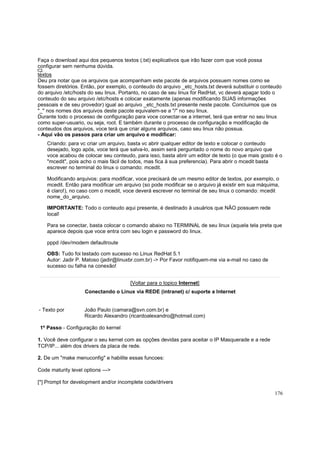 Faça o download aqui dos pequenos textos (.txt) explicativos que irão fazer com que você possa
configurar sem nenhuma dúvida.
textos
Deu pra notar que os arquivos que acompanham este pacote de arquivos possuem nomes como se
fossem diretórios. Então, por exemplo, o conteudo do arquivo _etc_hosts.txt deverá substituir o conteudo
do arquivo /etc/hosts do seu linux. Portanto, no caso de seu linux for RedHat, vc deverá apagar todo o
conteudo do seu arquivo /etc/hosts e colocar exatamente (apenas modificando SUAS informações
pessoais e de seu provedor) igual ao arquivo _etc_hosts.txt presente neste pacote. Concluimos que os
"_" nos nomes dos arquivos deste pacote equivalem-se a "/" no seu linux.
Durante todo o processo de configuração para voce conectar-se a internet, terá que entrar no seu linux
como super-usuario, ou seja, root. E também durante o processo de configuração e modificação de
conteudos dos arquivos, voce terá que criar alguns arquivos, caso seu linux não possua.
- Aqui vão os passos para criar um arquivo e modificar:
Criando: para vc criar um arquivo, basta vc abrir qualquer editor de texto e colocar o conteudo
desejado, logo após, voce terá que salva-lo, assim será perguntado o nome do novo arquivo que
voce acabou de colocar seu conteudo, para isso, basta abrir um editor de texto (o que mais gosto é o
"mcedit", pois acho o mais fácil de todos, mas fica à sua preferencia). Para abrir o mcedit basta
escrever no terminal do linux o comando: mcedit.
Modificando arquivos: para modificar, voce precisará de um mesmo editor de textos, por exemplo, o
mcedit. Então para modificar um arquivo (so pode modificar se o arquivo já existir em sua máquima,
é claro!), no caso com o mcedit, voce deverá escrever no terminal de seu linux o comando: mcedit
nome_do_arquivo.
IMPORTANTE: Todo o conteudo aqui presente, é destinado à usuários que NÃO possuem rede
local!
Para se conectar, basta colocar o comando abaixo no TERMINAL de seu linux (aquela tela preta que
aparece depois que voce entra com seu login e password do linux.
pppd /dev/modem defaultroute
OBS: Tudo foi testado com sucesso no Linux RedHat 5.1
Autor: Jadir P. Matoso (jadir@linuxbr.com.br) -> Por Favor notifiquem-me via e-mail no caso de
sucesso ou falha na conexão!
[Voltar para o topico Internet]
Conectando o Linux via REDE (intranet) c/ suporte a Internet

- Texto por

João Paulo (camara@svn.com.br) e
Ricardo Alexandro (ricardoalexandro@hotmail.com)

1º Passo - Configuração do kernel
1. Você deve configurar o seu kernel com as opções devidas para aceitar o IP Masquerade e a rede
TCP/IP... além dos drivers da placa de rede.
2. De um "make menuconfig" e habilite essas funcoes:
Code maturity level options --->
[*] Prompt for development and/or incomplete code/drivers
176

 