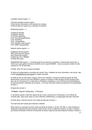 Loadable module support --->
[*] Enable loadable module support
[*] Set version information on all symbols for modules
[*] Kernel daemon support (e.g. autoload of modules)
Networking options --->
[*] Network firewalls
[*] Network aliasing
[*] TCP/IP networking
[*] IP: forwarding/gatewaying
[*] IP: firewalling
[*] IP: masquerading
[*] IP: ipautofw masq support
[*] IP: ICMP masquerading
Network device support --->
[*] Network device support
PPP (point-to-point) support
SLIP (serial line) support
[*] Ethernet (10 or 100Mbit)
[*] Other ISA cards
NE2000/NE1000 support ---> somente esta! Se sua placa for compatível, a maioria das placas são, a
minha que é uma genius funcionou direitinho com o suport NE2000... mas se sua placa constar na lista
coloque um "M" do lado dela...
[*] EISA, VLB, PCI and on board controllers
3. Salve as configurações e recompile seu kernel. Para + detelhes de como recompilar o seu kernel, veja
o texto Compilando um novo kernel na seção Avançado.
4. Antes de dar um boot edite o arquivo "/etc/rc.d/rc.modules" e procure na parte de placas de rede.
Descomente a linha em que tiver NE2000 e coloque o endereço e IRQ da placa (Tendo duvidas sobre
isso, de um "cat /proc/pci" ou então olhe no Windows o endereço e a irq no Painel de Controle/Sistema...
lá você encontrará o endereço da sua placa... é só clicar nela duas vezes que aparecem as propriedades
da placa :)
5. Agora de um boot :)
2º Passo - Network Configuration - X-Windows
1. Se estiver usando o Red Hat, depois de dar o boot, você entra no X-Windows e vá no Painel de
Controle dele, clique duas vezes na icone referente a NetWorking, a configuração será bem mais facil:
2. Antes disso, você tem que ter uma noção da rede que vai fazer :)
Vou fazer isso bem rápido para adiantar o trabalho:
Estou dando um exemplo de como monta um Rede de Classe C, do tipo 192.168.x.x, esse endereço é
designado especialmente para Intranets. Defina quem vai ser a máquina servidora, ou seja, a máquina
que estará conectada a Internet e fornecendo as outras maquinas da rede (máquinas cliente) o acesso a
177

 