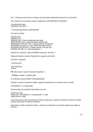 No * = Coloque de acordo com a máquina que você está configurando meucomp1 ou meucomp2.
Se a máquina for uma cliente coloque o seguinte em GATEWAYDEV e GATEWAY:
GATEWAYDEV=eth0
GATEWAY=192.168.1.1
= /etc/sysconfig/network-scripts/ifcfg-eth0
Isso aqui no cliente:
DEVICE=eth0
USERCTL=yes
ONBOOT=yes -> Essas configuraçõs são feitas
BOOTPROTO=none -> pela sua própria máquina (No
BROADCAST=192.168.1.255 -> caso de você ter configurado
NETWORK=192.168.1.0 -> pelo X-WIN. Não altere nenhum
NETMASK=255.255.255.0 -> desses valores, a não ser que
IPADDR=192.168.1.2 -> haja necessidade. :)
Quando for o servidor o valor de IPADDR muda para: 192.168.1.1
Depois de alterado o arquivo ifcfg-eth0 de o seguinte commando:
# chmod +x ifcfg-eth0
= /etc/host.conf:
order hosts,bind
multi on
PS: Este arquivo é igual em todas as máquinas! :)
4º Passo - IntraNet » InterNet LINK
É, finalmente a última PARTE! UFAAAAAAAAAA!
Conecte o servidor na internet e digite o seguinte comando tanto no servidor como no cliente:
/sbin/ipfwadm -F -p masquerade
Se quiser faça um scriptzinho para facilitar sua vida:
bash# touch rede
bash# echo "/sbin/ipfwadm -F -p masquerade" >> rede
bash# chmod +x rede
Copie esse arquivo rede executável para todas as máquinas, e quando conectado na internet o servidor
execute esse script em todas as máquinas.
Agora faça um teste na máquina cliente... tente dar um telnet para um servidor qualquer que esteja na
internet :)

180

 