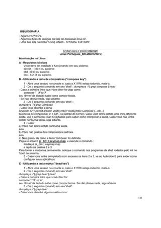 BIBLIOGRAFIA
- Alguns HOWTO's.
- Algumas dicas de colegas da lista de discussao linux-br.
- Uma boa lida na bíblia "Using LINUX - SPECIAL EDITION".

[Voltar para o topico Internet]
Linux Portugues_BR-attoHOWTO
Acentuação no Linux
A - Requisitos básicos
Você deve ter instalado e funcionando em seu sistema:
kernel - 1.99.4 ou superior.
kbd - 0.90 ou superior.
libc - 5.2.18 ou superior.
B - Utilizando a tecla de composicao ("compose key")
1 - Abra uma sessao no console e, caso o X11R6 esteja rodando, mate-o.
2 - De o seguinte comando em seu 'shell' : dumpkeys -f | grep compose | head
- Caso a primeira linha que voce obter for algo como:
compose '`' 'A' to 'À'
seu 'driver' de teclado sabe como compor teclas.
- Se nao obteve nada, siga adiante.
3 - De o seguinte comando em seu 'shell' :
dumpkeys -f | grep Compose
- Caso voce obtenha a linha:
keycode 52 = period greater VoidSymbol VoidSymbol Compose (...etc...)
Sua tecla de composicao e' o Ctrl-. (a padrão do kernel). Caso você tenha obtido uma linha diferente
desta, use o comando: man 5 keytables para saber como interpretar a saida. Caso você nao tenha
obtido nenhuma saida, siga adiante.
4 - Caso:
a) Voce não tenha obtido nenhuma saida.
e/ou
b) Voce não gostou das composicoes padroes.
e/ou
c) Nao gostou de como a tecla 'compose' foi definida
Pegue o arquivo pt_BR-1.keymap.map, e execute o comando :
loadkeys pt_BR-1.keymap.map
e repita os passos 2 e 3.
Para tornar a mudanca permanente, coloque o comando nos programas de shell rodados pelo init no
'boot' do sistema.
5 - Caso voce tenha completado com sucesso os itens 2 e 3, va ao Apêndice B para saber como
configurar seus aplicativos.
C - Utilizando a tecla morta ("dead key")
1 - Abra uma sessao no console e, caso o X11R6 esteja rodando, mate-o.
2 - De o seguinte comando em seu 'shell':
dumpkeys -f | grep dead | head
- Caso a primeira linha que você obter for:
compose '`' 'A' to 'À'
seu 'driver' de teclado sabe como compor teclas. Se não obteve nada, siga adiante.
3 - De o seguinte comando em seu 'shell' :
dumpkeys -f | grep dead
- Caso voce obtenha alguma saida como:
181

 