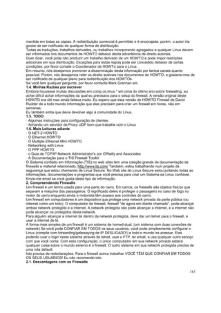 mantida em todas as cópias. A redistribuição comercial é permitido e é encorajada; porém, o autor iria
gostar de ser notificado de qualquer forma de distribuição.
Todas as traduções, trabalhos derivados, ou trabalhos incorporando agregados a qualquer Linux devem
ser informados nos documentos de HOWTO debaixo desta advertência de direito autorais.
Quer dizer, você pode não produzir um trabalho derivado de um HOWTO e pode impor restrições
adicionais em sua distribuição. Exceções para estas regras pode ser concedido debaixo de certas
condições; por favor contate o Coordenador de HOWTo para o Linux.
Em resumo, nós desejamos promover a disseminação desta informação por tantos canais quanto
possível. Porém, nós desejamos reter os direito autorais nos documentos de HOWTO, e gostaria-mos de
ser notificado de qualquer plano para redistribuição dos HOWTOs.
Se você tem qualquer pergunta, por favor contacte Mark Grennan em.
1.4. Minhas Razões por escrever
Embora houvesse muitas discussões em comp.os.linux.* em cima do último ano sobre firewalling, eu
achei difícil achar informações da qual eu precisava para o setup do firewall. A versão original deste
HOWTO era útil mas ainda faltava muito. Eu espero que esta versão do HOWTO Firewall de David
Rudder de a todo mundo informação que elas precisam para criar um firewall em horas, não em
semanas.
Eu também sintia que devia devolver algo à comunidade do Linux.
1.5. TODO
· Algumas instruções para configuração de clientes
· Achando um servidor de Proxy UDP bom que trabalhe com o Linux
1.6. Mais Leituras adiante
· O NET-2 HOWTO
· O Ethernet HOWTO
· O Multiple Ethernet Mini HOWTO
· Networking with Linux
· O PPP HOWTO
· o Guia de TCP/IP Network Administrator's por O'Reilly and Associates
· A Documentação para o TIS Firewall Toolkit
O Sistema confiado em Informação (TIS) no web sites tem uma coleção grande de documentação de
firewalls e material relacionado. http://www.tis.com/ Também, estou trabalhando num projeto de
segurança que estou chamando de Linux Secure. No Web site do Linux Secure estou juntando todas as
informações, documentações e programas que você precisa para criar um Sistema de Linux confiável.
Envie-me email se você gosta deste tipo de informação.
2. Compreendendo Firewalls
Um firewall é um termo usado para uma parte do carro. Em carros, os firewalls são objetos físicos que
separam a máquina dos passageiros. O significado deles é proteger o passageiro no caso de fogo no
motor do carro enquanto ainda o motorista têm acesso aos controles do carro.
Um firewall em computadores é um dispositivo que protege uma network privada da parte pública (ou
internet como um todo). O computador de firewall, firewall "de agora em diante chamado", pode alcançar
ambas network protegida e a internet. A network protegida não pode alcançar a internet, e a internet não
pode alcançar os protegidos desta network.
Para alguém alcançar a internet de dentro da network protegida, deve dar um telnet para o firewall, e
usar a internet de lá.
A forma mais simples de um firewall é um sistema de homed-dual. (um sistema com duas conexões de
network) Se você pode CONFIAR EM TODOS os seus usuários, você pode simplesmente configurar o
Linux (compile com forwarding/gatewaying de IP DESLIGADO!) e todo o mundo ira acessar. Eles
poderão usar o login neste sistema através de telnet, usar o FTP, ler email, e usa qualquer outro serviço
com que você conta. Com esta configuração, o único computador em sua network privada saberá
qualquer coisa sobre o mundo externo é o firewall. O outro sistema em sua network protegida precisa de
uma rota default.
Isto precisa de redeclarações. Para o firewall acima trabalhar VOCÊ TÊM QUE CONFIAR EM TODOS
OS SEUS USUÁRIOS! Eu não recomendo isto.
2.1. Desvantagens com os Firewalls
183

 