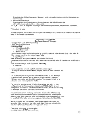 [msg do sndconfig] (/etc/isapnp.conf já existe e será renomeado, /etc/conf.modules já exisgte e será
renomeado.)
6) Testando a placa de som
[msg do sndconfig] (O seguinte erro ocorreu durante a operação do modprobe
/lib/modules/preferred/misc/sb.o : init_module)
SOLUÇÃO 1: Saia do programa sndconfig e rode o sndconfig novamente, isso resolverá o problema.
7) Resultado do teste
Se você conseguiu escutar a voz do Linus (principal criador do linux) dando um alô para você, é que sua
placa foi configurada com sucesso.

[Voltar para o topico Dicas]
Configurando seu X-Windows
- texto por RosS (AnO 2001 Webmaster)
- email: ano2001@sti.com.br
INFORMAÇÕES:
• XFree86 versão 3.3.1
• Linux Slackware 3.4
• Kernel 2.0.33
1. Para começar, tenha em mãos o manual do monitor. Para obter mais detalhes sobre a sua placa de
video (modelo, memória, etc.) rode o SuperProbe.
# SuperProbe -v
OBS: As letras 'S' e 'P' de SuperProbe precisam ser maiúsculas.
Iram aparecer informações preciosas sobre a sua placa, anote tudo antes de começarmos a configurar o
X.
2. OK. Vamos começar. Rode o comando xf86config.
# xf86config
Agora vai aparecer uma tela explicativa como mostra a seguir:
This program will create a basic XF86Config file, based on menu selections you
make.
The XF86Config file usually resides in /usr/X11R6/lib/X11 or /etc. A sample
XF86Config file is supplied with XFree86; it is configured for a standard
VGA card and monitor with 640x480 resolution. This program will ask for a
pathname when it is ready to write the file.
You can either take the sample XF86Config as a base and edit it for your
configuration, or let this program produce a base XF86Config file for your
configuration and fine-tune it. Refer to /usr/X11R6/lib/X11/doc/README.Config
for a detailed overview of the configuration process.
For accelerated servers (including accelerated drivers in the SVGA server),
there are many chipset and card-specific options and settings. This program
does not know about these. On some configurations some of these settings must
be specified. Refer to the server man pages and chipset-specific READMEs.
Before continuing with this program, make sure you know the chipset and
amount of video memory on your video card. SuperProbe can help with this.
It is also helpful if you know what server you want to run.
Press enter to continue, or ctrl-c to abort.
Apenas pressione ENTER para continuar.
130

 