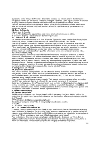 O problema com a filtração de firewalls é dele inibir o acesso a sua network através da internet. Só
serviços do sistema que tem acesso a filtros de passagem o poderão. Como alguns usuários do servidor
de proxy acessão o login no firewall e então acessãor qualquer parte de sua network privada.
Também, alguns tipos novos de clientes de network que acessam diariamente. Quando eles querem
você tem que achar um modo novo para permitir o acesso de controle antes de que estes serviços
possam ser usados.
2.2. Tipos de Firewalls
Há dois tipos de firewalls.
1. IP ou Filtro de Firewalls - aquele bloco todo menos a network selecionada no tráfico.
2. Servidores de proxy - faz as conexões da network para você.
2.2.1. Flitrando IP em Firewalls
Um firewall que filtra trabalhos de IP ao nível de pacote. É projetado para o controle do fluxo de pacotes
baseado no destino, porta e informação do tipo de pacote que contem em cada pacote.
Este tipo de firewall é muito seguro mas falta utilidades. Pode bloquear as pessoas de ter acesso ao
sistema privado mas vai vetar o acesso a seus sistemas públicos ou a quem tem acesso do interior.
Filtros para firewalls são filtros absolutos. Até mesmo se você quer que alguém acesse de fora os seus
servidores privados você não pode sem dar para todo o mundo o acesso para os servidores.
O Linux incluiu um pacote de software que filtra software no kernel começando com a versão 1.3.x.
2.2.2. Servidores de proxy
Servidores de proxy permitem o acesso há internet indiretamente pelo acesso ao firewall. O melhor
exemplo de como trabalha é um telnet a um sistema e então um telnet de lá para outro. Só com um
servidor de proxy o processo é automático. Quando você conecta a um servidor de proxy com o seu
software de cliente, o servidor de proxy começa e o software cliente (proxy) passa os dados para você.
Servidores de proxy duplicam todas as comunicações que eles podem fazer e anota tudo o que fazemos.
A grande coisa sobre servidores de proxy é que eles são completamente seguros, quando configurados
corretamente. Eles não permitem acessa-lo. Não há uma rota de IP direto.
3. Configurando um Firewall
3.1. Exigências de hardware
Para o nosso exemplo, o computador é um 486-DX66 com 16 meg de memória e uns 500 meg de
partição para o Linux. Este sistema tem duas placas de rede uma conectada a nossa LAN privada e a
outra conectada a uma LAN chamada de zona desmilitarizada (DMZ). O DMZ tem um roteador
conectado a uma conexão para a internet.
Esta é uma configuração basica para um negócio. Você poderia usar uma placa de rede e um modem
com PPP para a internet. O ponto é, o firewall têm que ter dois números de IP na network.
Eu sei que muitas pessoas têm LANs pequenas em casa com dois ou três computadores. Algo que você
poderia considerar era por todos os seus modems num Linux encaixotado (talvez num velho 386) e
conectando todos eles para a internet com balanceamento de linha. Com esta configuração quando uma
única pessoa pede dados os modems dobram o processamento :-)
4. Software de Firewalling
4.1. Pacotes disponíveis
Se tudo o que você deseja é um filtro de firewall, você só precisa do Linux e do pacotes básicos de
networking. Um pacote com o que poderia não vir na sua distribuição é a Ferramente de Administração
de IP Firewall.
(IPFWADM) Vem de http://www.xos.nl/linux/ipfwadm/
Se você quer configurar um servidor de proxy você precisará destes pacotes.
1. SOCKS
2. TIS Firewall Toolkit (FWTK)
4.2. O TIS Firewall Toolkit vs SOCKS
O Sistema confiado em Informação (http://www.tis.com) publicou uma coleção de programas projetados
para a facilitação de firewalling. Os programas fazem a mesma coisa basica que os pacotes de SOCKS,
mas com uma estratégia diferente. Onde os SOCKS têm um programa que cobre todas as transações da
internet, o TIS tem um programa para cada utilidade que deseja usar o firewall.
Para contrastar os dois, usaremos o exemplo para world wide web e de acesso por Telnet. Com o
SOCKS, você monta um arquivo de configuração e um daemon. Por este arquivo de daemon, telnet e
WWW são habilitados, como também qualquer outro serviço que você não incapacitou.
184

 