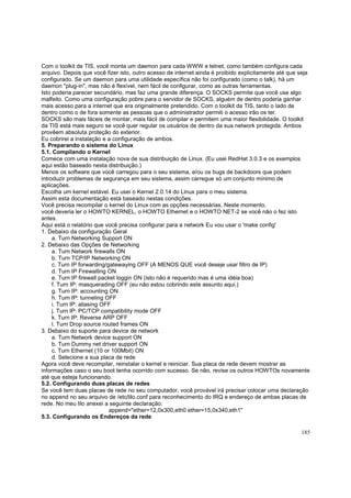 Com o toolkit de TIS, você monta um daemon para cada WWW e telnet, como também configura cada
arquivo. Depois que você fizer isto, outro acesso de internet ainda é proibido explicitamente até que seja
configurado. Se um daemon para uma utilidade específica não foi configurado (como o talk), há um
daemon "plug-in", mas não é flexível, nem fácil de configurar, como as outras ferramentas.
Isto poderia parecer secundário, mas faz uma grande diferença. O SOCKS permite que você use algo
malfeito. Como uma configuração pobre para o servidor de SOCKS, alguém de dentro poderia ganhar
mais acesso para a internet que era originalmente pretendido. Com o toolkit da TIS, tanto o lado de
dentro como o de fora somente as pessoas que o administrador permiti o acesso irão os ter.
SOCKS são mais fáceis de montar, mais fácil de compilar e permitem uma maior flexibilidade. O toolkit
da TIS está mais seguro se você quer regular os usuários de dentro da sua network protegida. Ambos
provêem absoluta proteção do exterior.
Eu cobrirei a instalação e a configuração de ambos.
5. Preparando o sistema do Linux
5.1. Compilando o Kernel
Comece com uma instalação nova de sua distribuição de Linux. (Eu usei RedHat 3.0.3 e os exemplos
aqui estão baseado nesta distribuição.)
Menos os software que você carregou para o seu sistema, e/ou os bugs de backdoors que podem
introduzir problemas de segurança em seu sistema, assim carregue só um conjunto mínimo de
aplicações.
Escolha um kernel estável. Eu usei o Kernel 2.0.14 do Linux para o meu sistema.
Assim esta documentação está baseado nestas condições.
Você precisa recompilar o kernel do Linux com as opções necessárias. Neste momento,
você deveria ler o HOWTO KERNEL, o HOWTO Ethernet e o HOWTO NET-2 se você não o fez isto
antes.
Aqui está o relatório que você precisa configurar para a network Eu vou usar o 'make config'
1. Debaixo da configuração Geral
a. Turn Networking Support ON
2. Debaixo das Opções de Networking
a. Turn Network firewalls ON
b. Turn TCP/IP Networking ON
c. Turn IP forwarding/gatewaying OFF (A MENOS QUE você deseje usar filtro de IP)
d. Turn IP Firewalling ON
e. Turn IP firewall packet loggin ON (isto não é requerido mas é uma idéia boa)
f. Turn IP: masquerading OFF (eu não estou cobrindo este assunto aqui.)
g. Turn IP: accounting ON
h. Turn IP: tunneling OFF
i. Turn IP: aliasing OFF
j. Turn IP: PC/TCP compatibility mode OFF
k. Turn IP: Reverse ARP OFF
l. Turn Drop source routed frames ON
3. Debaixo do suporte para device de network
a. Turn Network device support ON
b. Turn Dummy net driver support ON
c. Turn Ethernet (10 or 100Mbit) ON
d. Selecione a sua placa de rede
Agora você deve recompilar, reinstalar o kernel e reiniciar. Sua placa de rede devem mostrar as
informações caso o seu boot tenha ocorrido com sucesso. Se não, revise os outros HOWTOs novamente
até que esteja funcionando.
5.2. Configurando duas placas de redes
Se você tem duas placas de rede no seu computador, você provável irá precisar colocar uma declaração
no append no seu arquivo de /etc/lilo.conf para reconhecimento do IRQ e endereço de ambas placas de
rede. No meu lilo anexei a seguinte declaração:
append="ether=12,0x300,eth0 ether=15,0x340,eth1"
5.3. Configurando os Endereços da rede
185

 