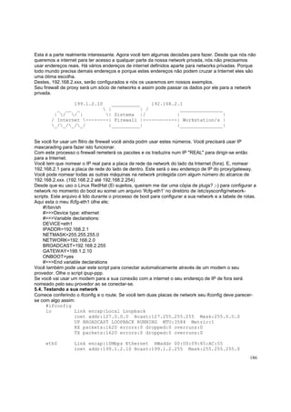 Esta é a parte realmente interessante. Agora você tem algumas decisões para fazer. Desde que nós não
queremos a internet para ter acesso a qualquer parte da nossa network privada, nós não precisamos
usar endereços reais. Há vários endereços de internet definidos aparte para networks privadas. Porque
todo mundo precisa demais endereços e porque estes endereços não podem cruzar a Internet eles são
uma ótima escolha.
Destes, 192.168.2.xxx, serão configurados e nós os usaremos em nossos exemplos.
Seu firewall de proxy será um sócio de networks e assim pode passar os dados por ele para a network
privada.
199.1.2.10
__________
192.168.2.1
_ __ _
 |
| /
_______________
| / / |
| Sistema |/
|
|
/ Internet --------| Firewall |------------| Workstation/s |
_/_/_/_/
|__________|
|_______________|

Se você for usar um flitro de firewall você ainda podm usar estes números. Você precisará usar IP
mascarading para fazer isto funcionar.
Com este processo o firewall remeterá os pacotes e os traduzira num IP "REAL" para dirigir-se então
para a Internet.
Você tem que nomear o IP real para a placa de rede da network do lado da Internet (fora). E, nomear
192.168.2.1 para a placa de rede do lado de dentro. Este será o seu endereço de IP do proxy/gateway.
Você pode nomear todas as outras máquinas na network protegida com algum número do alcance de
192.168.2.xxx. (192.168.2.2 até 192.168.2.254)
Desde que eu uso o Linux RedHat (Ei sujeitos, queiram me dar uma cópia de plugs? ;-) para configurar a
network no momento do boot eu somei um arquivo 'ifcfg-eth1' no diretório de /etc/sysconfig/networkscripts. Este arquivo é lido durante o processo de boot para configurar a sua network e a tabela de rotas.
Aqui esta o meu ifcfg-eth1 olhe ele;
#!/bin/sh
#>>>Device type: ethernet
#>>>Variable declarations:
DEVICE=eth1
IPADDR=192.168.2.1
NETMASK=255.255.255.0
NETWORK=192.168.2.0
BROADCAST=192.168.2.255
GATEWAY=199.1.2.10
ONBOOT=yes
#>>>End variable declarations
Você também pode usar este script para conectar automaticamente através de um modem o seu
provedor. Olhe o script ipup-ppp.
Se você vai usar um modem para a sua conexão com a internet o seu endereço de IP de fora será
nomeado pelo seu provedor ao se conectar-se.
5.4. Testando a sua network
Comece conferindo o ifconfig e o route. Se você tem duas placas de network seu ifconfig deve parecerse com algo assim:
#ifconfig
lo
Link encap:Local Loopback
inet addr:127.0.0.0 Bcast:127.255.255.255 Mask:255.0.0.0
UP BROADCAST LOOPBACK RUNNING MTU:3584 Metric:1
RX packets:1620 errors:0 dropped:0 overruns:0
TX packets:1620 errors:0 dropped:0 overruns:0
eth0

Link encap:10Mbps Ethernet HWaddr 00:00:09:85:AC:55
inet addr:199.1.2.10 Bcast:199.1.2.255 Mask:255.255.255.0
186

 
