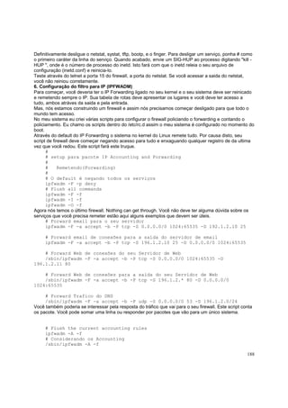 Definitivamente desligue o netstat, systat, tftp, bootp, e o finger. Para desligar um serviço, ponha # como
o primeiro caráter da linha do serviço. Quando acabado, envie um SIG-HUP ao processo digitando "kill HUP ", onde é o número de processo do inetd. Isto fará com que o inetd releia o seu arquivo de
configuração (inetd.conf) e reinicia-lo.
Teste através do telnet a porta 15 do firewall, a porta do netstat. Se você acessar a saida do netstat,
você não reiniou corretamente.
6. Configuração do filtro para IP (IPFWADM)
Para começar, você deveria ter o IP Forwarding ligado no seu kernel e o seu sistema deve ser reinicado
e remetendo sempre o IP. Sua tabela de rotas deve apresentar os lugares e você deve ter acesso a
tudo, ambos atráves da saida e pela entrada.
Mas, nós estamos construindo um firewall e assim nós precisamos começar desligado para que todo o
mundo tem acesso.
No meu sistema eu criei várias scripts para configurar o firewall policiando o forwarding e contando o
policiamento. Eu chamo os scripts dentro do /etc/rc.d assim o meu sistema é configurado no momento do
boot.
Através do default do IP Forwarding o sistema no kernel do Linux remete tudo. Por causa disto, seu
script de firewall deve começar negando acesso para tudo e enxaguando qualquer registro de da ultima
vez que você redou. Este script fará este truque.
#
# setup para pacote IP Accounting and Forwarding
#
#
Remetendo(Forwarding)
#
# O default é negando todos os serviços
ipfwadm -F -p deny
# Flush all commands
ipfwadm -F -f
ipfwadm -I -f
ipfwadm -O -f
Agora nós temos o último firewall. Nothing can get through. Você não deve ter alguma dúvida sobre os
serviços que você precisa remeter estão aqui alguns exemplos que devem ser úteis.
# Forward email para o seu servidor
ipfwadm -F -a accept -b -P tcp -S 0.0.0.0/0 1024:65535 -D 192.1.2.10 25
# Forward email de conexões para a saída do servidor de email
ipfwadm -F -a accept -b -P tcp -S 196.1.2.10 25 -D 0.0.0.0/0 1024:65535
# Forward Web de conexões do seu Servidor de Web
/sbin/ipfwadm -F -a accept -b -P tcp -S 0.0.0.0/0 1024:65535 -D
196.1.2.11 80
# Forward Web de conexões para a saída do seu Servidor de Web
/sbin/ipfwadm -F -a accept -b -P tcp -S 196.1.2.* 80 -D 0.0.0.0/0
1024:65535
# Forward Trafico do DNS
/sbin/ipfwadm -F -a accept -b -P udp -S 0.0.0.0/0 53 -D 196.1.2.0/24
Você também poderia se interessar pela resposta do tráfico que vai para o seu firewall. Este script conta
os pacote. Você pode somar uma linha ou responder por pacotes que vão para um único sistema.

# Flush the current accounting rules
ipfwadm -A -f
# Considerando os Accounting
/sbin/ipfwadm -A -f
188

 